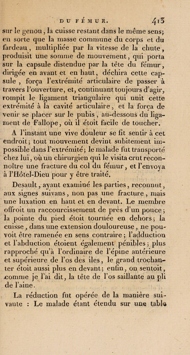 sur le genou, la cuisse restant dans îe meme sens; en sorte que la masse commune du corps et du fardeau, multipliée par la vitesse de la chute, produisit une somme de mouvement, qui porta sur la capsule distendue par la tête du fémur, dirigée en avant et en haut, déchira cette cap¬ sule , força l’extrémité articulaire de passer à travers P ouverture, et, continuant toujours d’agir, rompit le ligament triangulaire qui unit cette extrémité à la cavité articulaire, et la força de venir se placer sur le pubis , au-dessous du liga¬ ment de Fallope, où il étoit facile de toucher. A l’instant une vive douleur se fit sentir à cet endroit ; tout mouvement devint subitement im¬ possible dans l’extrémité ; le malade fut transporté chez lui, où un chirurgien qui le visita crut recon- noître une fracture du col du fémur, et l’envoya à l’Hotel-Dieu pour y être traité. Desault, ayant examiné les parties, reconnut, aux signes suivans, non pas une fracture, mais une luxation en haut et en devant. Le membre offroit un raccourcissement de près d’un pouce ; la pointe du pied étoit tournée en dehors; la cuisse, dans une extension douloureuse , ne pou- voit être ramenée en sens contraire ; l’adduction et l’abduction étoient également pénibles ; plus rapproché qu’à l’ordinaire de l’épine antérieure et supérieure de l’os des iles, le grand trocham- ter étoit aussi plus en devant; enfin, on sentoit, tomme je l’ai dit, la tête de l’os saillante au pli de l’aine. La réduction fut opérée de la manière sui¬ vante : Le malade étant étendu sur une tabla