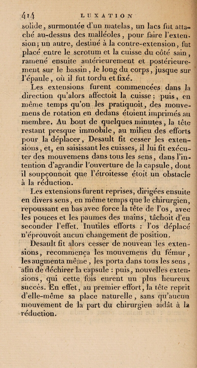 solide, surmontée d’un matelas, un lacs fut aüa«* ché au-dessus des malléoles, pour faire l’exten¬ sion ; un autre, destiné à la contre-extension, fut placé entre le scrotum et la cuisse du côté sain , ramené ensuite antérieurement et postérieure¬ ment sur le bassin , le long du corps, jusque sur l’épaule , où il fut tordu et fixé. Les extensions furent commencées dans la direction qu’alors affectoit la cuisse ; puis, en même temps qu’on les pratiquoit, des mouve- mens de rotation en dedans étoient imprimés au membre. Au bout de quelques minutes, la tête restant presque immobile, au milieu des efforts pour la déplacer, Desauit fit cesser les exten¬ sions , et, en saisissant les cuisses, il lui fit exécu¬ ter des mouvemens dans tous les sens, dans l’in¬ tention d’agrandir l'ouverture de la capsule, dont il soupçonnoit que l’étroitesse étoit un obstacle à la réduction. Les extensions furent reprises, dirigées ensuite en divers sens, en même temps que le chirurgien, repoussant en bas avec force la tête de l’os, avec les pouces et les paumes des mains, tâchoit d’en seconder l’effet. Inutiles efforts : l’os déplacé n’éprouvoit aucun changement de position. Desauit fît alors cesser de nouveau les exten¬ sions , recommença les mouvemens du fémur , les augmenta même , les porta dans tous les sens , afin de déchirer la capsule : puis, nouvelles exten¬ sions, qui cette fois eurent un plus heureux succès. Ën effet, au premier effort, la tête reprit d’elle-même sa place naturelle , sans qu’aucun mouvement de la part du chirurgien aidât à la réduction.