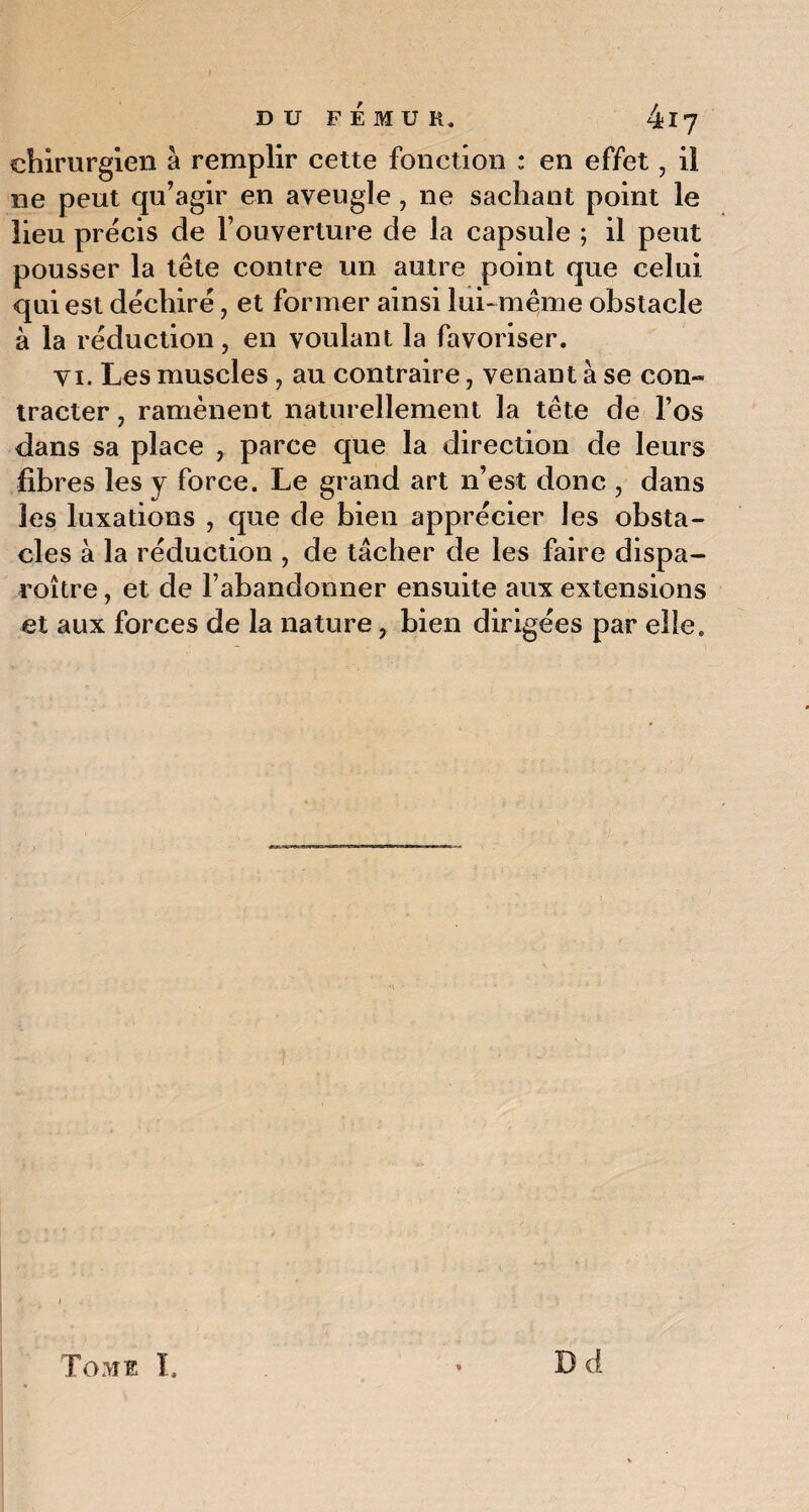chirurgien à remplir cette fonction ; en effet, il ne peut qu’agir en aveugle , ne sachant point le lieu précis de l’ouverture de la capsule ; il peut pousser la tête contre un autre point que celui qui est déchiré, et former ainsi lui-même obstacle à la réduction, en voulant la favoriser. vi. Les muscles, au contraire, venant à se con¬ tracter , ramènent naturellement la tête de l’os dans sa place , parce que la direction de leurs fibres les y force. Le grand art n’est donc , dans les luxations , que de bien apprécier les obsta¬ cles à la réduction , de tâcher de les faire dispa- roître, et de l’abandonner ensuite aux extensions et aux forces de la nature, bien dirigées par elle. Tome L Bd