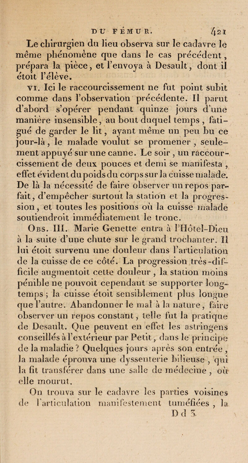 Le chirurgien du lieu observa sur le cadavre le même phénomène que dans Je cas précédent, prépara la pièce, et l’envoya à Desault, dont il étoit l’élève. ' y vi. Ici le raccourcissement ne fut point subit comme dans l’observation précédente. Il parut d’abord s’opérer pendant quinze jours d une manière insensible, au bout duquel temps , fati¬ gué de garder le lit, ayant même un peu bu ce jour-là , le malade voulut se promener , seule¬ ment appuyé sur une canne. Le soir , un raccour¬ cissement de deux pouces et demi se manifesta , effet évident du poids du corps sur la cuisse malade. De là la nécessité de faire observer un repos par¬ fait, d’empêcher surtout la station et la progres¬ sion , et toutes les positions où la cuisse malade soutiendroit immédiatement le tronc. Obs. III. Marie Genette entra à PHôtel-Dieu à la suite d’une chute sur le grand trochanter. Il lui étoit survenu une douleur dans l’articulation de la cuisse de ce côté. La progression très “dif¬ ficile augmentoit cette douleur , la station moins pénible ne pouvoit cependant se supporter long¬ temps ; la cuisse étoit sensiblement plus longue que l’autre. Abandonner le mal à la nature, faire observer un repos constant, telle fut la pratique de Desault. Que peuvent en effet les astringens conseillés à l’extérieur par Petit, dans le principe de la maladie ? Quelques jours après son entrée , la malade éprouva une dyssenterie bilieuse , qui la fît transférer dans une salle de médecine , où elle mourut. On trouva sur le cadavre les parties voisines de l'articulation manifestement tuméfiées , la