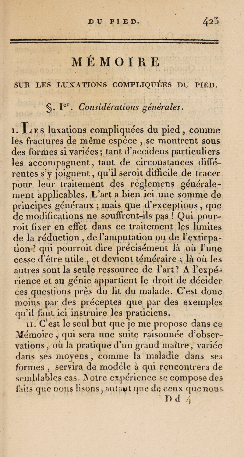 MÉMOIRE SUR UES DUXATIONS COMPUIQUÉES DU PIED. §. Ier. Considérations générales. 1. Les luxations compliquées du pied, comme les fractures de même espèce , se montrent sous des formes si variées; tant d’accidens particuliers les accompagnent, tant de circonstances diffé¬ rentes s’y joignent, qu’il seroit difficile de tracer pour leur traitement des règlemens générale¬ ment applicables. L’art a bien ici une somme de principes généraux ; mais que d’exceptions , que de modifications ne souffrent-ils pas ! Qui pour- roit fixer en effet dans ce traitement les limites de la réduction , de l’amputation ou de l’extirpa¬ tion ? qui pourroit dire précisément là où l’une cesse d être utile , et devient téméraire ; là où les autres sont la seule ressource de l’art? A l’expé¬ rience et au génie appartient le droit de décider ces questions près du lit du malade. C’est donc moins par des préceptes que par des exemples qu’il faut ici. instruire les praticiens. 11. C’est le seul but que je me propose dans ce Mémoire , qui sera une suite raisonnée d’obser¬ vations, où la pratique d’un grand maître, variée dans ses moyens . comme la maladie dans ses formes , servira de modèle à qui rencontrera de semblables cas. Notre expérience se compose des faits que nous lisons, autant que de ceux que nous T) d 4
