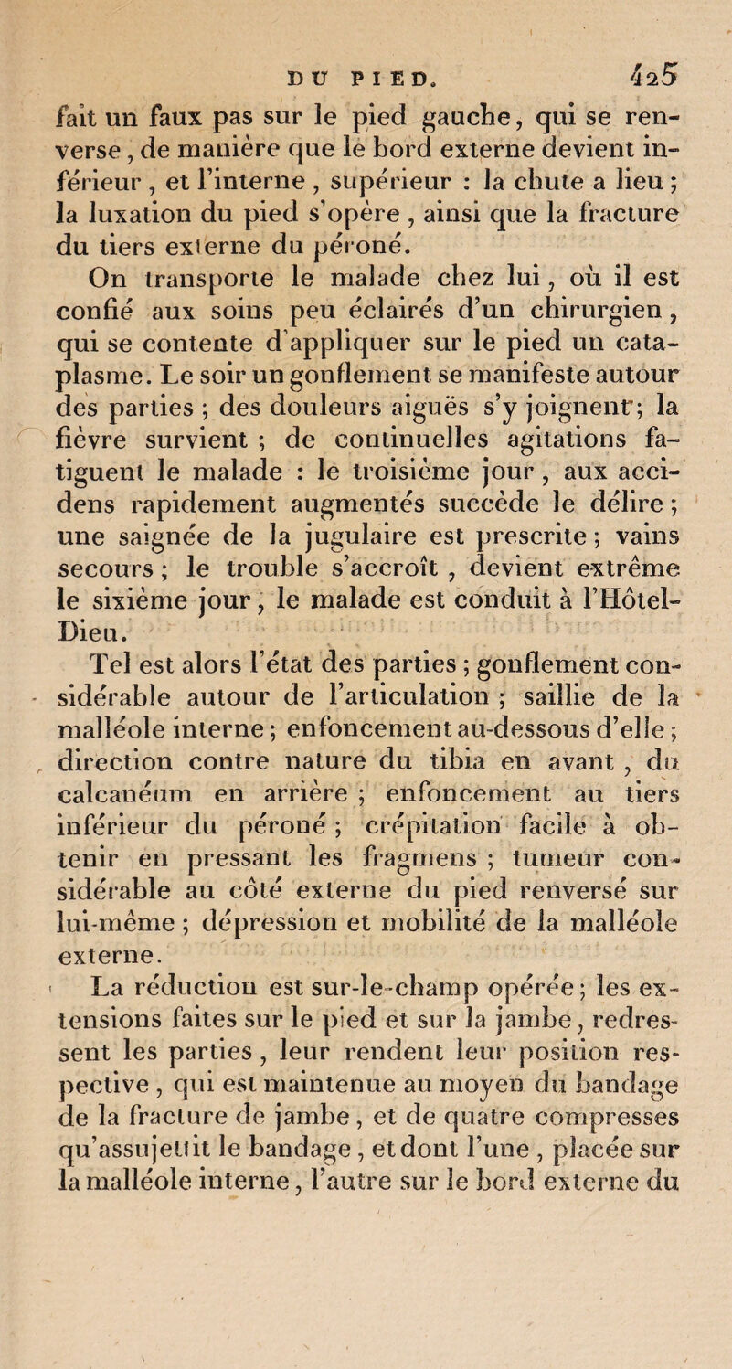 I DU PIED, 425 fait un faux pas sur le pied gauche, qui se ren¬ verse , de manière que le bord externe devient in¬ ferieur , et l’interne , supérieur : la chute a lieu ; la luxation du pied s’opère , ainsi que la fracture du tiers exierne du péroné. On transporte le malade chez lui, où il est confié aux soins peu éclairés d’un chirurgien , qui se contente d appliquer sur le pied un cata¬ plasme. Le soir un gonflement se manifeste autour des parties ; des douleurs aiguës s’y joignent; la fièvre survient ; de continuelles agitations fa¬ tiguent le malade : le troisième jour , aux acci- dens rapidement augmentés succède le délire ; une saignée de la jugulaire est prescrite ; vains secours ; le trouble s’accroît , devient extrême le sixième jour , le malade est conduit à l’Hôtel- Dieu. Tel est alors l’état des parties ; gonflement con¬ sidérable autour de l’articulation ; saillie de la malléole interne ; enfoncement au-dessous d’elle ; direction contre nature du tibia en avant , du calcanéum en arrière ; enfoncement au tiers inférieur du péroné ; crépitation facile à ob¬ tenir en pressant les fragmens ; tumeur con¬ sidérable au côté externe du pied renversé sur lui-même ; dépression et mobilité de la malléole externe. ' La réduction est sur-le-champ opérée; les ex¬ tensions faites sur le pied et sur la jambe, redres¬ sent les parties , leur rendent leur position res¬ pective , qui est maintenue au moyen du bandage de la fracture de jambe, et de quatre compresses qu’assujettit le bandage , et dont l’une , placée sur la malléole interne, l’autre sur le bord externe du