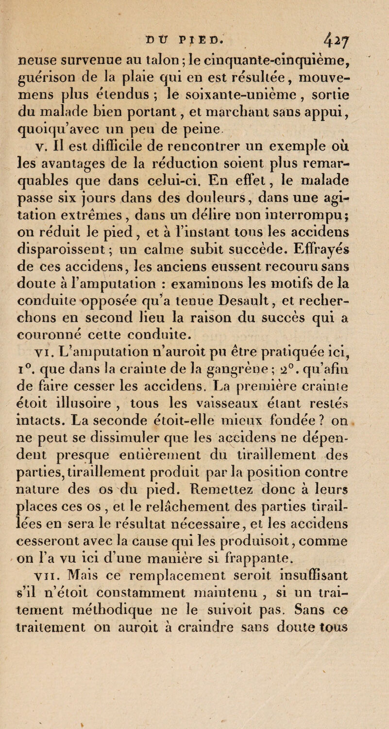 neuse survenue au talon ; le cinquante-cinquième, guérison de la plaie qui en est résultée, mouve- mens plus étendus ; le soixante-unième , sortie du malade bien portant, et marchant sans appui, quoiqu’avec un peu de peine v. Il est difficile de rencontrer un exemple où les avantages de la réduction soient plus remar¬ quables que dans celui-ci. En effet, le malade passe six jours dans des douleurs, dans une agi¬ tation extrêmes , dans un délire non interrompu; on réduit le pied, et à l’instant tous les accidens disparoissent ; un calme subit succède. Effrayés de ces accidens, les anciens eussent recouru sans doute a l’amputation : examinons les motifs de la conduite opposée qu’a tenue Desault, et recher¬ chons en second lieu la raison du succès qui a couronné cette conduite. vi. L’amputation n’auroit pu être pratiquée ici, i°. que dans la crainte de la gangrène ; 2°. qu afin de faire cesser les accidens. La première crainte étoit illusoire , tous les vaisseaux étant restés intacts. La seconde étoit-elle mieux fondée? on ne peut se dissimuler que les accidens ne dépen¬ dent presque entièrement du tiraillement des parties, tiraillement produit par la position contre nature des os du pied. Remettez donc à leurs places ces os , et le relâchement des parties tirail¬ lées en sera le résultat nécessaire, et les accidens cesseront avec la cause qui les produisoit, comme on l’a vu ici d’une manière si frappante. vu. Mais ce remplacement seroit insuffisant s’il n’étoit constamment maintenu , si un trai¬ tement méthodique ne le suivoit pas. Sans ce traitement on auroit à craindre sans doute tous
