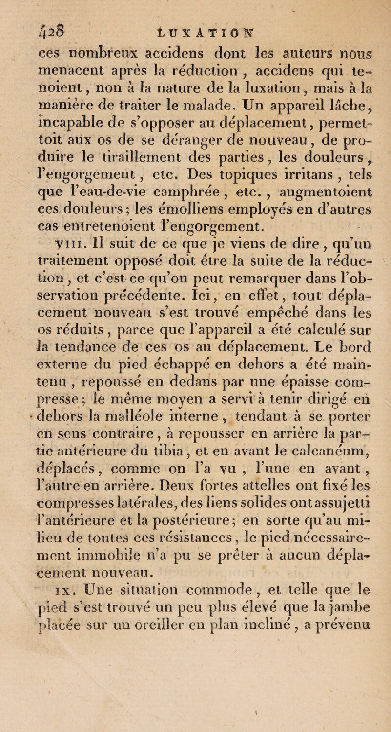 ces nombreux accidens dont les auteurs nous menacent après la réduction , accidens qui te» noient, non à la nature de la luxation, mais à la manière de traiter le malade. Un appareil lâche? incapable de s’opposer au déplacement, permet» toit aux os de se déranger de nouveau, de pro¬ duire le tiraillement des parties , les douleurs ^ l’engorgement, etc. Des topiques irritans , tels que l’eau-de-vie camphrée , etc. , augmentoient ces douleurs ; les émolliens employés en d’autres cas entretenoient l’engorgement. y in. Il suit de ce que je viens de dire, qu’un traitement opposé doit être la suite de la réduc¬ tion , et c’est ce qu’on peut remarquer dans l’ob¬ servation précédente. Ici, en effet, tout dépla¬ cement nouveau s’est trouvé empêché dans les os réduits, parce que l’appareil a été calculé sur la tendance de ces os au déplacement. Le bord externe du pied échappé en dehors a été main¬ tenu , repoussé en dedans par une épaisse com¬ presse ; le même moyen a servi à tenir dirigé en * dehors la malléole interne , tendant à se porter en sens contraire, à repousser en arrière la par¬ tie antérieure du tibia, et en avant le calcanéum, déplacés, comme on l’a vu , l’une en avant, l’autre en arrière. Deux fortes attelles ont fixé les compresses latérales, des liens solides ont assujetti l’antérieure et la postérieure; en sorte qu’au mi¬ lieu de toutes ces résistances, le pied nécessaire» ment immobile n’a pu se prêter à aucun dépla¬ cement nouveau. ix. Une situation commode, et telle que le pied s’est trouvé un peu plus élevé que la jambe placée sur un oreiller en plan incliné, a prévenu