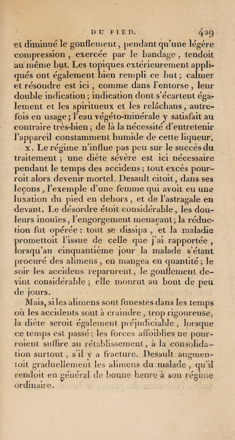 / ut diminue le gonflement, pendant qu’une légère compression , exercée par le bandage , tendoit au même but. Les topiques extérieurement appli¬ qués ont également bien rempli ce but ; calmer et résoudre est ici, comme dans l'entorse , leur double indication ; indication dont s’écartent éga¬ lement et les spiritueux et les relâchans, autre¬ fois en usage ; l’eau végéto-minérale y satisfait au contraire très-bien ; de là la nécessité d’entretenir l’appareil constamment humide de cette liqueur. x. Le régime n’influe pas peu sur le succès du traitement ; une diète sévère est ici nécessaire pendant le temps des accidens ; tout excès pour- roit alors devenir mortel. Desault citoit, dans ses leçons l’exemple d’une femme qui avoit eu une luxation du pied en dehors , et de l’astragale en devant. Le désordre étoit considérable , les dou¬ leurs inouïes, l’engorgement, menaçant; la réduc- tion fut opérée : tout se dissipa , et la maladie promettoit Fissue de celle que j’ai rapportée , lorsqu’au cinquantième jour la malade s’étant procuré des aîimens, en mangea en quantité ; le soir les accidens reparurent, le gonflement de¬ vint considérable ; elle mourut au bout de peu de jours. Mais, si les aîimens sont funestes dans les temps où les accidents sont à craindre , trop rigoureuse, la diète seroit également préjudiciable , lorsque ce temps est passé ; les forces affaiblies ne pour- roient suffire au rétablissement, à la consolida¬ tion surtout, s'il y a fracture. Desault augmen- toit graduellement les aîimens du malade , qu’il rendoit en général de bonne heure à son régime ordinaire.
