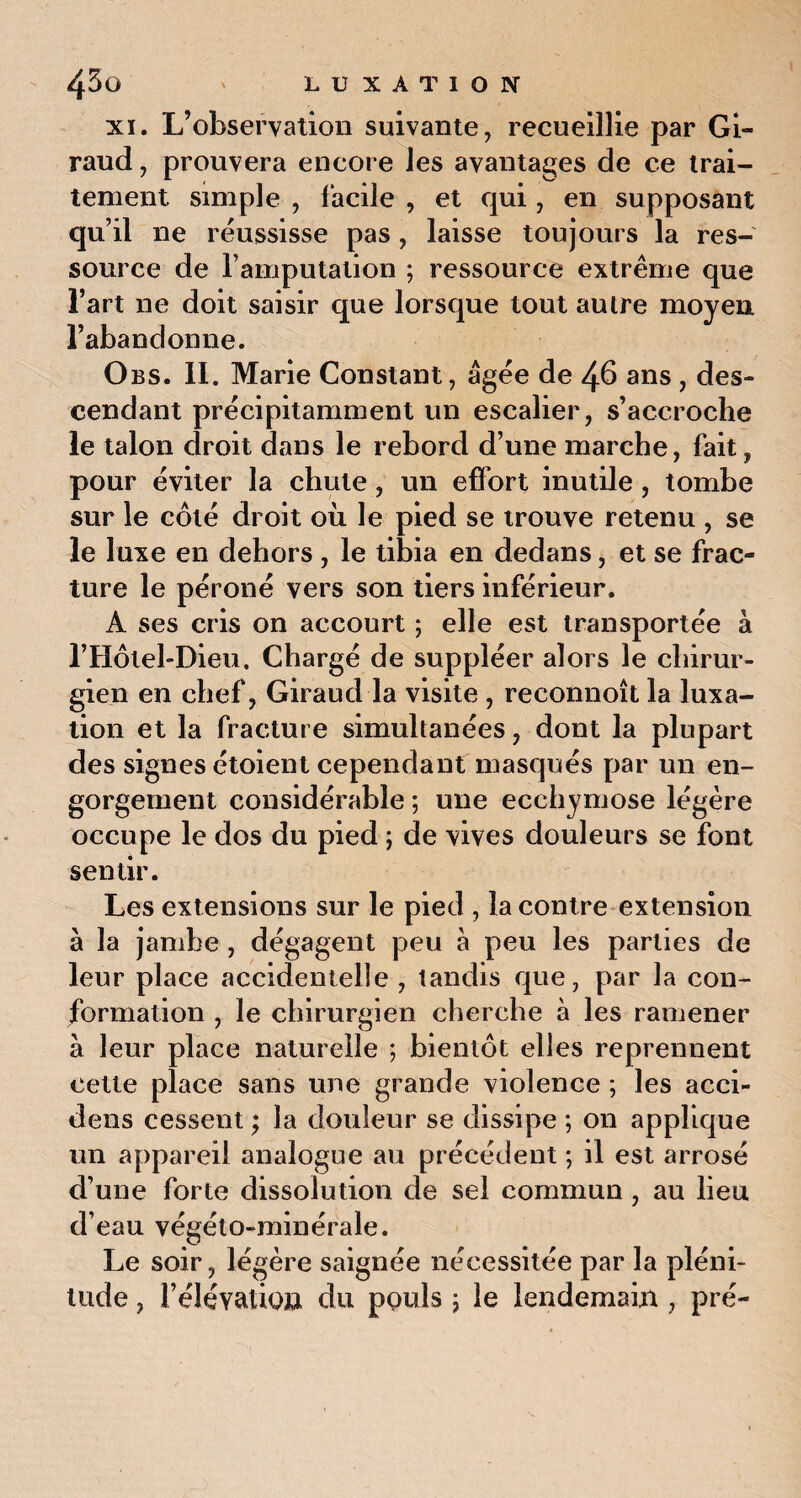 xi. L’observation suivante, recueillie par Gi¬ raud , prouvera encore les avantages de ce trai¬ tement simple , facile , et qui, en supposant qu’il ne réussisse pas , laisse toujours la res¬ source de l’amputation ; ressource extrême que l’art ne doit saisir que lorsque tout autre moyen l’abandonne. Obs. 11. Marie Constant, âgée de 46 ans , des¬ cendant précipitamment un escalier, s’accroche le talon droit dans le rebord d’une marche, fait, pour éviter la chute, un effort inutile , tombe sur le côté droit où le pied se trouve retenu , se le luxe en dehors , le tibia en dedans, et se frac¬ ture le péroné vers son tiers inférieur. A ses cris on accourt ; elle est transportée à l’Hôlel-Dieu. Chargé de suppléer alors le chirur¬ gien en chef, Giraud la visite , reconnoît la luxa¬ tion et la fracture simultanées, dont la plupart des signes étoient cependant masqués par un en¬ gorgement considérable ; une ecchymose légère occupe le dos du pied ; de vives douleurs se font sentir. Les extensions sur le pied , la contre extension à la jambe , dégagent peu à peu les parties de leur place accidentelle , tandis que, par la con¬ formation , le chirurgien cherche à les ramener à leur place naturelle ; bientôt elles reprennent cette place sans une grande violence ; les acci- dens cessent ; la douleur se dissipe ; on applique un appareil analogue au précédent ; il est arrosé d’une forte dissolution de sel commun , au lieu d’eau végéto-minérale. Le soir, légère saignée nécessitée par la pléni¬ tude , rélévatiow du ppuls \ le lendemain , pré-