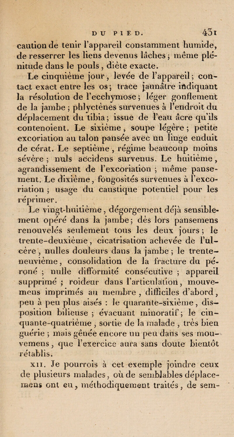 caution de tenir l’appareil constamment humide, de resserrer les liens devenus lâches ; même plé¬ nitude dans le pouls , diète exacte. Le cinquième jour, levée de l’appareil ; con¬ tact exact entre les os; trace jaunâtre indiquant la résolution de l’ecchymose ; léger gonflement de la jambe ; phlyctènes survenues à l’endroit du déplacement du tibia ; issue de l’eau âcre qu’ils contenoient. Le sixième, soupe légère ; petite excoriation au talon pansée avec un linge enduit de cérat. Le septième , régime beaucoup moins sévère ; nuis accidens survenus. Le huitième, agrandissement de l’excoriation ; même panse¬ ment. Le dixième, fongosités survenues à l’exco¬ riation ; usage du caustique potentiel pour les réprimer. Le vingt-huitième, dégorgement déjà sensible¬ ment opéré dans la jambe; dès lors pansemens renouvelés seulement tous les deux jours ; le trente-deuxième, cicatrisation achevée de l’ul¬ cère , nulles douleurs dans la jambe ; le trente- neuvième , consolidation de la fracture du pé¬ roné ; nulle difformité consécutive ; appareil supprimé ; roideur dans l’articulation, rnouve- mens imprimés au membre , difficiles d’abord, peu à peu plus aisés : le quarante-sixième, dis¬ position bilieuse ; évacuant minoratif ; le cin¬ quante-quatrième , sortie de la malade , très bien guérie ; niais gênée encore un peu dans ses mou- vemens, que l’exercice aura sans doute bientôt rétablis. xn. Je pourrois à cet exemple joindre ceux de plusieurs malades, où de semblables déplace- mens ont eu > méthodiquement traités, de sem-