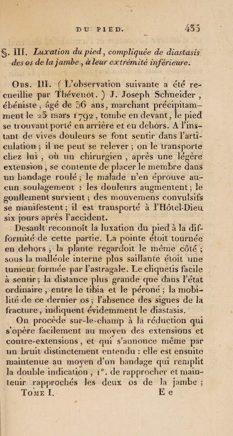 §. III. Luxation du pied , compliquée de diastasis des os de la jambe , à leur extrémité inférieure. Obs. III. ( L’observation suivante a ëié re¬ cueillie par Thëvenot. ) J, Joseph Schneider , ébéniste, âgé de 36 ans, marchant précipitam¬ ment le mars 1792 , tombe en devant, le pied se trouvant porté en arrière et en dehors. A l’ins- tan 1 de vives douleurs se font sentir dans l’arti¬ culation ; il ne peut se relever ; on le transporte chez lui , où un chirurgien , après une légère extension , se contente de placer le membre dans un bandage roulé ; le malade n’en éprouve au¬ cun soulagement : les douleurs augmentent ; le gonflement survient ; des mouvemens convulsifs se manifestent ; il est transporté à l’Hôtel-Dieu six jours après F accident. Desault reconnoît la luxation du pied à la dif¬ formité dé cette partie. La pointe étoit tournée en dehors , la plante regardoit le même côté ; sous la malléole interne plus saillante étoit une tumeur formée par l’astragale. Le cliquetis facile à sentir; la dislance plus grande que dans l’état ordinaire , entre le tibia et le péroné ; la mobi¬ lité de ce dernier os ; l’absence des signes de la fracture, indiquent évidemment le diastasis. On procède sur-le-champ à la réduction qui s’opère facilement au moyen des extensions et contre-extensions , et qui s’annonce même par un bruit distinctement entendu : elle est ensuite maintenue au moyen d’un bandage qui remplit la double indication , i°. de rapprocher et main¬ tenir rapprochés les deux os de la jambe ; Tome I. E e *