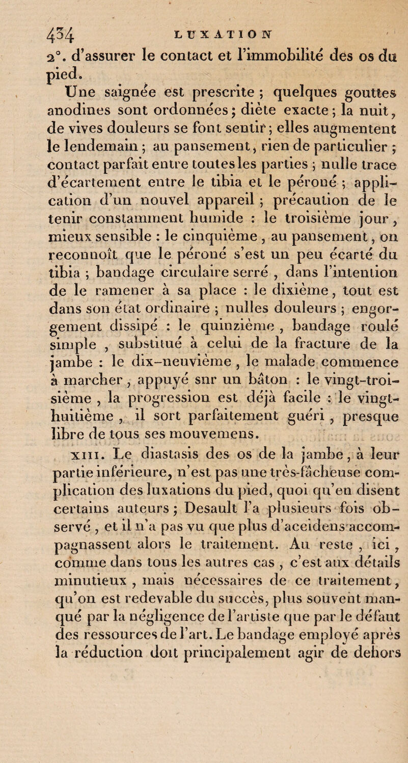 2°. d’assurer le contact et l’immobilité des os du pied. Une saignée est prescrite ; quelques gouttes anodines sont ordonnées; diète exacte; la nuit, de vives douleurs se font sentir; elles augmentent le lendemain ; au pansement, rien de particulier ; contact parfait entre toutes les parties ; nulle trace d’écartement entre le tibia et le péroné ; appli¬ cation d’un nouvel appareil ; précaution de le tenir constamment humide : le troisième jour, mieux sensible : le cinquième , au pansement, on reconnoît que le péroné s’est un peu écarté du tibia ; bandage circulaire serré , dans l’intention de le ramener à sa place : le dixième, tout est dans son état ordinaire ; nulles douleurs ; engor¬ gement dissipé : le quinzième , bandage roulé simple , substitué à celui de la fracture de la jambe : le dix-neuvième , le malade commence à marcher , appuyé snr un bâton : le vingt-troi¬ sième , la progression est déjà facile : le vingt- huitième , il sort parfaitement guéri , presque libre de tous ses mouvemens. xiii. Le diastasis des os de la jambe, à leur partie inférieure, n’est pas une très-fàcheuse com¬ plication des luxations du pied, quoi qu’eu disent certains auteurs ; Desault l’a plusieurs fois ob¬ servé , et il n’a pas vu que plus d’accidens accom¬ pagnassent alors le traitement. Au reste , ici, comme dans tous les autres cas , c’est aux détails minutieux , mais nécessaires de ce traitement, qu’on est redevable du succès, plus souvent man¬ qué par la négligence de l’artiste que par le défaut des ressources de l’art. Le bandage employé après la réduction doit principalement agir de dehors