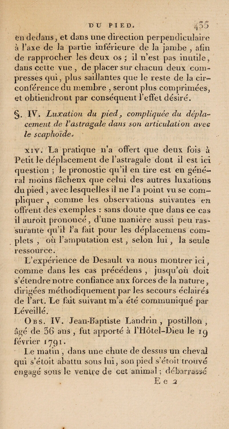 T> V PIED, 4 03 en dedans, et dans une direction perpendiculaire à Taxe de la partie inférieure de 3a jambe , afin de rapprocher 3es deux os ; il n’est pas inutile, dans cette vue , de placer sur chacun deux com¬ presses qui, plus saillantes que le reste de la cir¬ conférence du membre , seront plus comprimées, et obtiendront par conséquent l’effet désiré. s. IV. Luxation du pied ? compliquée du dépla¬ cement de Vastragale dans son articulation avec le scaphoïde. xi y. La pratique n’a offert que deux fois à Petit le déplacement de l’astragale dont il est ici question ; le pronostic qu’il en tire est en géné- ral moins fâcheux que celui des autres luxations du pied , avec lesquelles il ne Fa point vu se com¬ pliquer , comme les observations suivantes en offrent des exemples : sans doute que dans ce cas il auroit prononcé, d’une manière aussi peu ras¬ surante qu’il l’a fait pour les déplacemens com¬ plets , où l’amputation est, selon lui, la seule ressource. L’expérience de Desault va nous montrer ici 9 comme dans les cas précédons , jusqu’où doit s’étendre notre confiance anx forces de la nature, dirigées méthodiquement par les secours éclairés de Fart. Le fait suivant m’a été communiqué par Léveillé. O b s. IV. Jean-Fa ptisle Landrin , postillon, âgé de 36 ans , fut apporté à FHôtel-Dieu le iq février 1791. Le matin , dans une chute de dessus un cheval qui s’étoit abattu sous lui, son pied s’étoit trouvé engagé sous le ventre de cet animal ; débarrassé E e 2