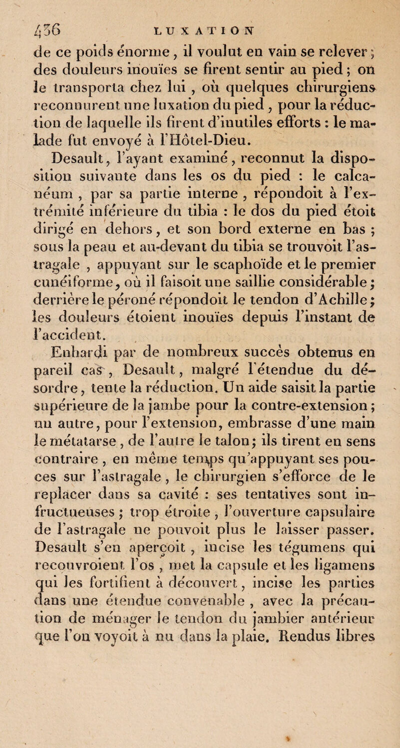 de ce poids énorme, il voulut en vain se relever ; des douleurs inouïes se firent sentir au pied ; on 3e transporta chez lui , où quelques chirurgiens reconnurent une luxation du pied , pour la réduc¬ tion de laquelle ils firent d’iuutiles efforts : le ma¬ lade fut envoyé à Y Hôtel-Dieu. Desault, l’ayant examiné, reconnut la dispo¬ sition suivante dans les os du pied : le calca¬ néum , par sa partie interne , répondoit à l’ex¬ trémité inférieure du tibia : le dos du pied étoit dirigé en dehors, et son bord externe en bas ; sous la peau et au-devant du tibia se trouvoit l’as¬ tragale , appuyant sur le scaphoïde et le premier cunéiforme j où il faisoit une saillie considérable ; derrière le péroné répondoit le tendon d’Achille; les douleurs étoient inouïes depuis l’instant de l’accident. Enhardi par de nombreux succès obtenus en pareil cas , Desault, malgré l'étendue du dé¬ sordre , tente la réduction. Un aide saisit la partie supérieure de la jambe pour la contre-extension ; ou autre, pour l’extension, embrasse d’une main le métatarse , de l’autre le talon; ils tirent en sens contraire , en même tenyps qu’appuyant ses pou¬ ces sur l’astragale , le chirurgien s’efforce de le replacer dans sa cavité : ses tentatives sont in¬ fructueuses ; trop étroite , l’ouverture capsulaire de l’astragale ne pouvoit plus le laisser passer. Desault s’en aperçoit , incise les tégumens qui reeouvroient l’os , met la capsule et les ligamens qui les fortifient à découvert, incise les parties dans une étendue convenable , avec la précau¬ tion de ménager le tendon du jambier antérieur que l’on voyou à nu dans la plaie. Rendus libres