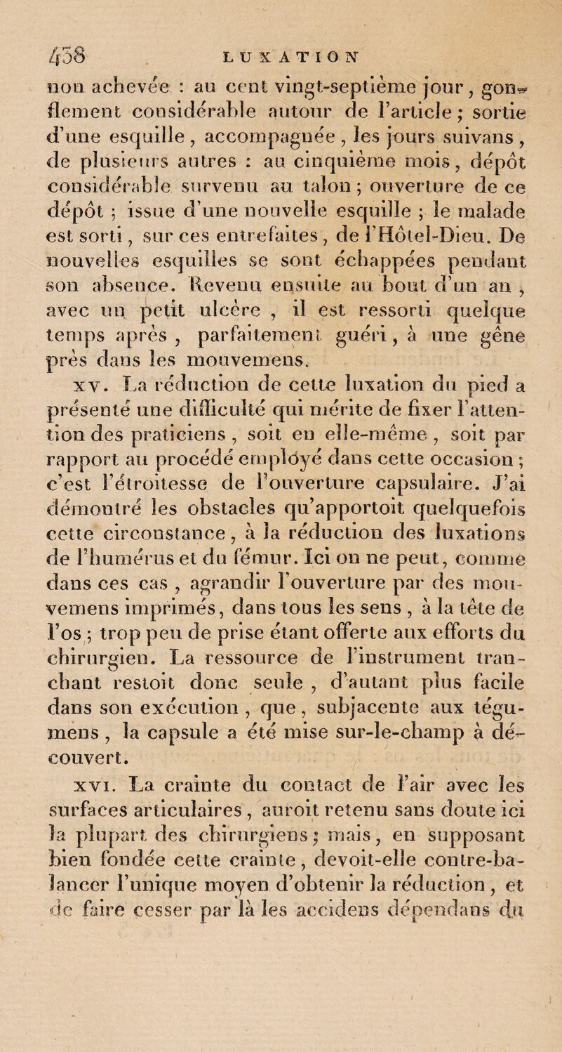 non achevée : au cent vingt-septième jour, gon^ fleurent considérable autour de l’article; sortie d’une esquille , accompagnée , les jours suivans , de plusieurs antres : au cinquième mois, dépôt considérable survenu au talon; ouverture de ce dépôt ; issue d’une nouvelle esquille ; le malade est sorti, sur ces entrefaites , de l’Hôtel-Dieu. De nouvelles esquilles se sont échappées pendant son absence. Revenu ensuite au bout d’un an , avec un petit ulcère , il est ressorti quelque temps après , parfaitement guéri, à une gêne près dans les moovemens. xy. La réduction de cette luxation du pied a présenté une difficulté qui mérite de fixer l’atten¬ tion des praticiens , soit en elle-même , soit par rapport au procédé ernployé dans cette occasion ; c’est l’étroitesse de llouverture capsulaire. J’ai démontré les obstacles qu apportait quelquefois cette circonstance, à la réduction des luxations de l’humérus et du fémur. Ici on ne peut, comme dans ces cas , agrandir l’ouverture par des mou- vemens imprimés, dans tous les sens , à la tête de l’os ; trop peu de prise étant offerte aux efforts du chirurgien. La ressource de l’instrument tran¬ chant restoit donc seule , d’autant plus facile dans son exécution , que, subjacente aux tégu- mens , la capsule a été mise sur-le-champ à dé¬ couvert. xvi. La crainte du contact de l’air avec les surfaces articulaires , auroit retenu sans doute ici la plupart des chirurgiens; mais, en supposant bien fondée cette crainte, devoit-elle conlre-ba- lanccr l’unique moyen d’obtenir la rédaction , et de faire cesser par là les accidens dépendant du