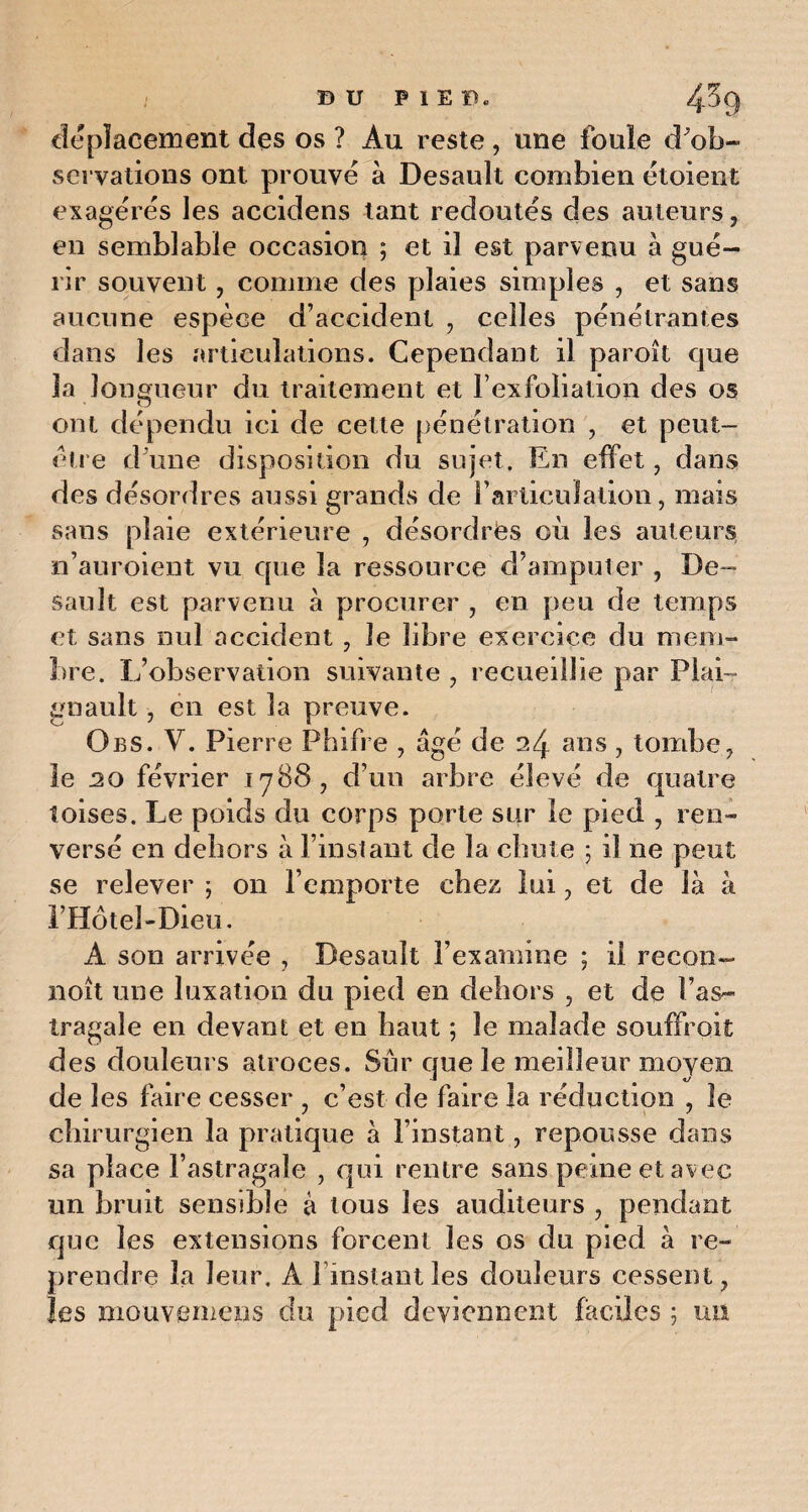 déplacement des os ? Au reste, une foule d^ob~ servations ont prouvé à Desault combien étoient exagérés les accidens tant redoutés des auteurs, en semblable occasion ; et il est parvenu à gué¬ rir souvent, comme des plaies simples , et sans aucune espèce d’accident , celles pénétrantes dans les articulations. Cependant il paroît que la longueur du traitement et F exfoliation des os ont dépendu ici de cette pénétration , et peut- être d'une disposition du sujet. En effet, dans des désordres aussi grands de l'articulation, mais sans plaie extérieure , désordres où les auteurs n’auroient vu que la ressource d’amputer , De¬ sault est parvenu à procurer , en peu de temps et sans nul accident , le libre exercice du mem¬ bre. L’observation suivante , recueillie par Plan gnault, en est la preuve. Obs. V. Pierre Phifre , âgé de 24 ans, tombe , le 20 février 1788, d’un arbre élevé de quatre toises. Le poids du corps porte sur le pied , ren¬ versé en dehors à l’instant de la chute ; il ne peut se relever ; on l’emporte chez lui 3 et de là à l’Hôtel-Dieu. A son arrivée , Desault l’examine ; il recon- noît une luxation dn pied en dehors , et de l’as¬ tragale en devant et en haut ; le malade souffrait des douleurs atroces. Sur que le meilleur moyen de les faire cesser , c’est de faire la réduction , le chirurgien la pratique à l’instant, repousse dans sa place l’astragale , qui rentre sans peine et avec un bruit sensible à tous les auditeurs , pendant que les extensions forcent les os du pied à re¬ prendre la leur. A l instantles douleurs cessent ? les mouvemens du pied deviennent faciles ; un
