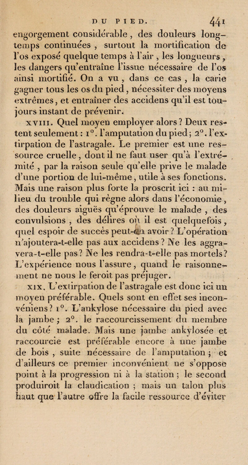 engorgement considérable , des douleurs long¬ temps continuées , surtout la mortification de l’os exposé quelque temps à l’air , les longueurs , les dangers qu’entraîne l’issue nécessaire de l’os ainsi mortifié. On a vu , dans ce cas , la carie gagner tous les os du pied, nécessiter des moyens extrêmes, et entraîner des accidens qu’il est tou¬ jours instant de prévenir. xviii. Quel moyen employer alors? Deux res¬ tent seulement : i°. l’amputation du pied; 2°. l’ex¬ tirpation de l’astragale. Le premier est une res¬ source cruelle, dont il ne faut user qu’à l’extré¬ mité , par la raison seule qu’elle prive le malade d’une portion de lui-même, utile à ses fonctions. Mais une raison plus forte la proscrit ici : au mi¬ lieu du trouble qui règne alors dans l’économie , des douleurs aiguës qu’éprouve le malade , des convulsions , des délires où il est quelquefois ? quel espoir de succès peut-€u avoir ? L’opération n'a joutera-t-elle pas aux accidens? Ne les aggra¬ vera-t-elle pas? Ne les rendra-t-elle pas mortels? L’expérience nous l’assure, quand le raisonne¬ ment ne nous le feroit pas préjuger. xix. L’extirpation de l’astragale est donc ici un moyen préférable. Quels sont en effet ses incon- véniens? i°. L’ankylose nécessaire du pied avec la jambe ; 2°. le raccourcissement du membre du côté malade. Mais une jambe ankylosée et raccourcie est préférable encore à une jambe de bois , suite nécessaire de l’amputation ; et d’ailleurs ce premier inconvénient ne s’oppose point à la progression ni à la station ; le second produiroit la claudication ; mais un talon plus haut que l’autre offre la facile ressource d’éviter