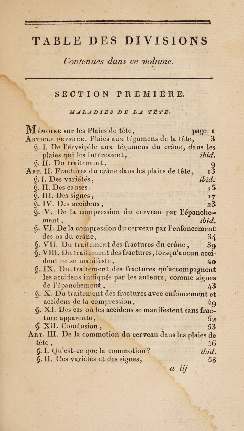 \ TABLE DES DIVISIONS t V .. . . . , Contenues dans ce volume. SECTION PREMIERE. MALADIES DE LA TETE. \ . Mémoire sur les Plaies de tête, page I Article premier. Plaies aux légumens de la tête, 3 §. I. De l’érysipèle aux tégumens du crâne, dans les ibid. 9 i3 ibid, i5 I7 23 plaies qui les intéressent, §. IL Du traitement, Art. II. Fractures du crâne dans les plaies de tête, §. I. Des variétés , §. II. Des causes, §. III. Des signes , $. IV. Des accidens , §. V. De la compression du cerveau par Pépanche— ment, ibid, §. VI. De la compression du cerveau par l’enfoncement des os du crâne, 34 §. VIL Du traitement des fractures du crâne, 3g §. VIII. Du traitement des fractures, lorsqu’aucun acci¬ dent ne se manifeste, 4o §.IX. Du traitement des fractures qu’accompagnent les accidens indiqués par les auteurs, comme signes de ï’épanchemen* , 43 <jj. X. Du traitement des fractures avec enfoncement et accidens de la compression, 4g §. XL. Des cas où les accidens se manifestent sans frac¬ ture apparente, 52 (J*. XII. Conclusion , 53 Art. III. De la commotion du cerveau dans les plaies de tête, _ 66 §. I. Qu'est-ce que la commotion ? ibid. §. IL Des variétés et des signes, 58