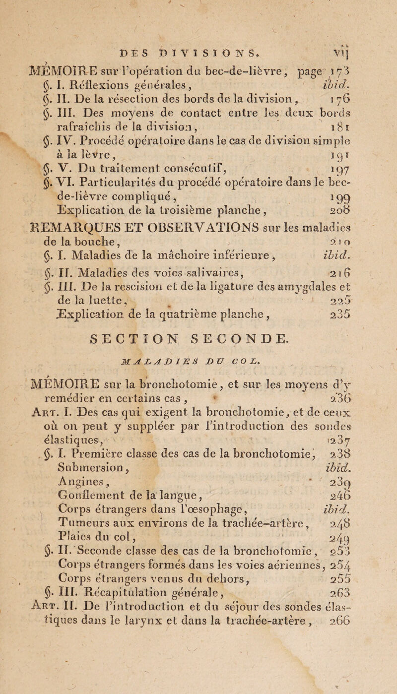 V. DES DIVISIONS. *»1 MÉMOIRE sur l'opération du bec-de-lièvre, page î 73 $. I. Réflexions générales, ibicl. (jj. JI. De la résection des bords de la division , 1 76 §. III. Des moyens de contact entre les deux bords rafraîchis de la division, i8î IV. Procédé opéra Loire dans le cas de division simple à la lèvre, s 191 $. V. Du traitement consécutif, 197 §. VI. Particularités du procédé opératoire dans le bec- de-lièvre compliqué , 199 Explication de la troisième planche, 208 REMARQUES ET OBSERVATIONS sur les maladies de la bouche, 2 ! o §. I. Maladies de la mâchoire inférieure , ibicl. g. If. Maladies des voies salivaires, 21 fl $. III. De la rescision et de la ligature des amygdales et de la luette. Explication de la quatrième planche , 225 235 SECTION SECONDE. MALADIES DU COL. MÉMOIRE sur la bronchotomie, et sur les moyens dV remédier en certains cas , 236 Art. I. Des cas qui exigent la bronchotomie, et de ceux où on peut y suppléer par l’introduction des sondes élastiques, 1287 I. Première classe des cas de la bronchotomie, a38 Submersion, ibicl. Angines, * 23c) Gonflement de la langue, 246 Corps étrangers dans l’oesophage, ibid. Tumeurs aux environs de la tracliée-artère, 248 Plaies du col, 249 §• II. Seconde classe des cas de la bronchotomie, s58 Corps étrangers formés dans les voies aériennes, 254 Corps étrangers venus du dehors, 255 §• III. Récapitulation générale, 2.63 Art. K. De l’introduction et du séjour des sondes élas¬ tiques dans le larynx et dans la trachée-artère , 266
