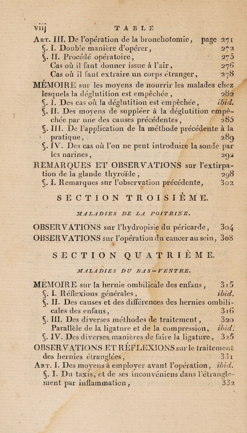 » TABLE Or» Vu] Art. HT. De l’operation de la bronchotomie, page 271 §. I. Double manière d’opérer, 272 IL Procédé opératoire, 27b Cas où il faut donner issue à l’air, 276 Cas où il faut extraire un corps étranger, 278 * MEMOIRE sur les moyens de nourrir les malades chez lesquels la déglutition est empêchée , 282 1. Des cas où la déglutition est empêchée, Ibid. §, IL Des moyens de suppléer à la déglutition empê¬ chée par une des causes précédentes , a85 §. I1L De FappÜcation de la méthode précédente à la * pratique, 28g §. IV. Des cas où l’on ne peut introduire la sonde par les narines, 292 REMARQUES ET OBSERVATIONS sur l’extirpa¬ tion de la glande thyroïde, ' 298 §. I. Remarques sur l’observation précédente, 3o2 SECTION TROISIÈME. MALADIES DE LA POITRINE. OBSERV ATIONS sur l’hydropisie du péricarde, 3o4 OBSERVATIONS sur l’opération du cancer an sein, 3o8 t. SECTION QUATRIÈME. MALADIES DU BAS—VENTRE. y MEMOIRE sur la hernie ombilicale des enfans , 3 i5 §. I. Réflexions générales , ibid. IL Des causes et des différences des hernies ombili¬ cales des enfans , 316 §. III. Des diverses méthodes de traitement, 820 Parallèle de la ligature et de la compression, ibid. IV. Des diverses, manières de faire la ligature , 3a5 OBSERVATIONS ET RÉFLEXIONS sur le traitement des hernies étranglées, 331 Art. I. Des moyens à employer avant l’opération , ibid. §. I. Du taxis, et de ses inconvéniens dans l’étrangle¬ ment par inflammation, 332