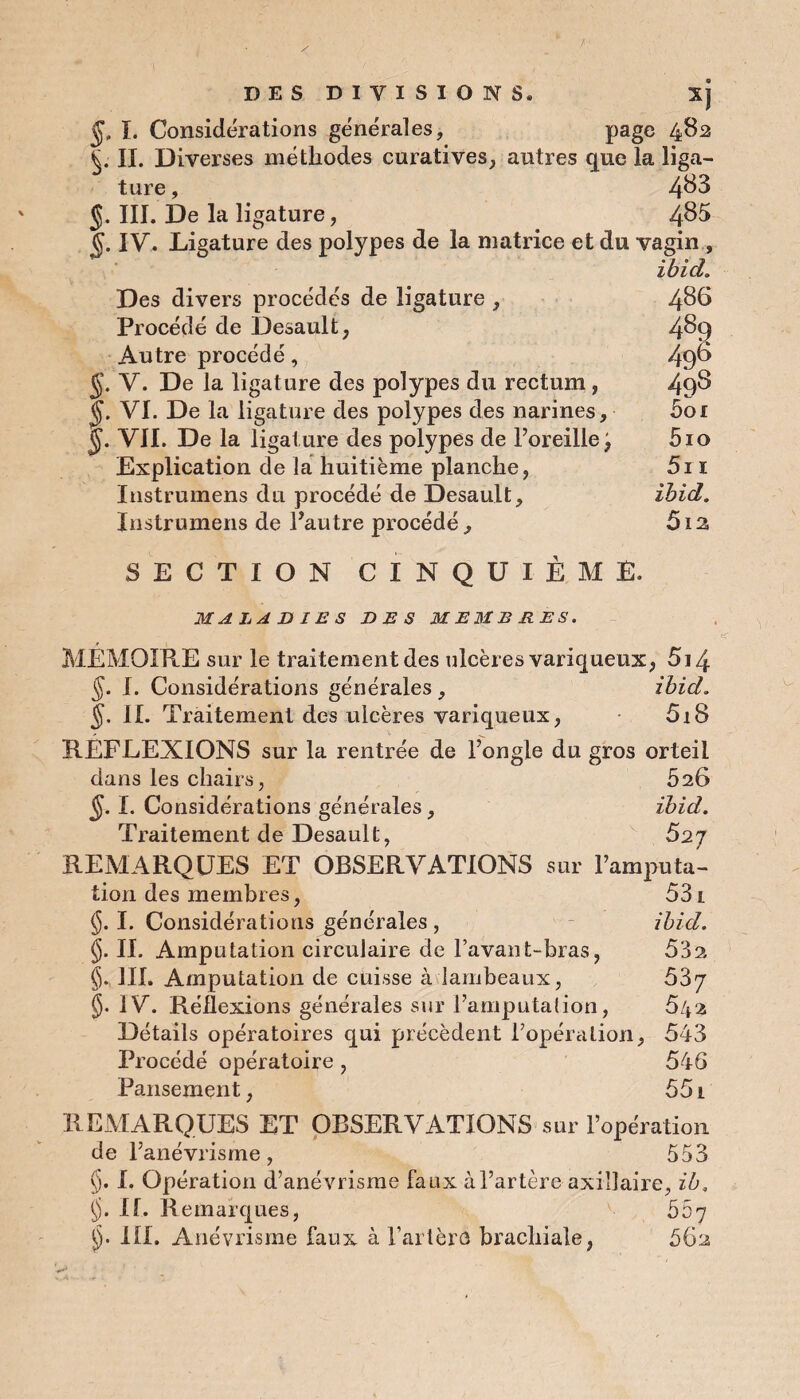 DES DIVISIONS. Xj J, I. Considérations générales, page 482 §. IL Diverses méthodes curatives, autres que la liga¬ ture , 4^3 J. III. De la ligature, 4^5 IV. Ligature des polypes de la matrice et du vagin , ibid. Des divers procédés de ligature , 486 Procédé de Desault, 4^9 Autre procédé, 49^ §. V. De la ligature des polypes du rectum, 49§ VI. De la ligature des polypes des narines, 5or ÿ. VIL De la ligature des polypes de l’oreille j 510 Explication de la huitième planche, 5i 1 Instrumens du procédé de Desault, ibid. Instrumens de l’autre procédé, 512 SECTION CINQUIÈME. MALADIES DES MEMBRES. MEMOIRE sur le traitement des ulcères variqueux, 5i4 §. I. Considérations générales, ibid. §. IL Traitement des ulcères variqueux, 5i8 REFLEXIONS sur la rentrée de l’ongle du gros orteil dans les chairs, 5s6 I. Considérations générales, ibid. Traitement de Desault, Ô2j REMARQUES ET OBSERVATIONS sur l’amputa¬ tion des membres, 531 I. Considérations générales , ibid. §. IL Amputation circulaire de l’avant-bras, 53s III. Amputation de cuisse à lambeaux, 537 IV. Réflexions générales sur l’amputation, 542 Détails opératoires qui précèdent l’opération, 543 Procédé opératoire , 546 Pansement, 551 REMARQUES ET OBSERVATIONS sur l’opération de l’anévrisme, 553 §. I. Opération d’anévrisme faux à l’artère axillaire, ib, §. If. Remarques, 567 J). III. Anévrisme faux à l’artèrû brachiale, 662