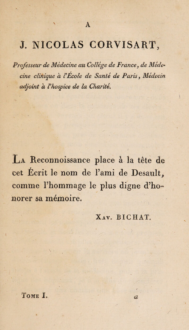 A J. NICOLAS CORYISART, Professeur de Médecine au Collège de France, de Mède* cine clinique a F École de Santé de Paris, Médecin adjoint a Fhospice de la Charité\ La Reconnoissance place à la tête de cet Écrit le nom de l’ami de Desault, comme l’hommage le plus digne d’ho- norer sa mémoire. - ^  ...  ■ f \ Xav, BICHÀTs ‘ '  r Tome ï. a