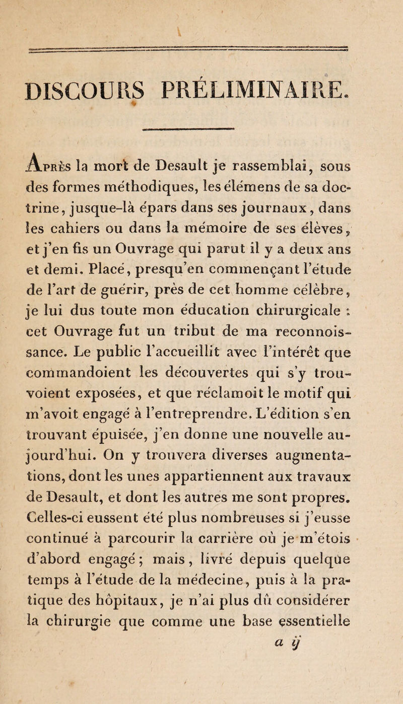 DISCOURS PRELIMINAIRE. Apres la mort de Desault je rassemblai, sous des formes méthodiques, les élémens de sa doc¬ trine, jusque-là épars dans ses journaux, dans les cahiers ou dans la mémoire de ses élèves , et j’en fis un Ouvrage qui parut il y a deux ans et demi. Placé, presqu’en commençant l’étude de l’art de guérir, près de cet homme célèbre, je lui dus toute mon éducation chirurgicale : cet Ouvrage fut un tribut de ma reconnais¬ sance. Le public l’accueillit avec l’intérêt que commandoient les découvertes qui s’y trou-» voient exposées, et que réclamoit le motif qui m’avoit engagé à l’entreprendre. L’édition s’en trouvant épuisée, j’en donne une nouvelle au¬ jourd’hui. On y trouvera diverses augmenta¬ tions, dont les unes appartiennent aux travaux de Desault, et dont les autres me sont propres. Celles-ci eussent été plus nombreuses si j’eusse continué à parcourir la carrière où je m’étois d’abord engagé ; mais , livré depuis quelque temps à l’étude de la médecine, puis à la pra¬ tique des hôpitaux, je n’ai plus du considérer la chirurgie que comme une base essentielle a ij