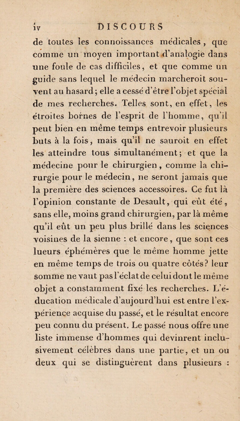 de toutes les connoissances médicales , que comme un moyen important d’analogie dans une foule de cas difficiles, et que comme un guide sans lequel le médecin marcheroit sou¬ vent au hasard ; elle a cessé d’être l’objet spécial de mes recherches. Telles sont, en effet, les étroites bornes de l’esprit de l’homme, qu’il peut bien en même temps entrevoir plusieurs buts à la fois, mais qu’il ne sauroit en effet les atteindre tous simultanément ; et que la médecine pour le chirurgien, comme la chi¬ rurgie pour le médecin, ne seront jamais que la première des sciences accessoires. Ce fut là l’opinion constante de Desault, qui eût été 5 sans elle, moins grand chirurgien, par là même qu’il eût un peu plus brillé dans les sciences voisines de la sienne : et encore, que sont ces lueurs éphémères que le même homme jette en même temps de trois ou quatre côtés? leur somme ne vaut pas l’éclat de celui dont le même objet a constamment fixé les recherches. L’é¬ ducation médicale d’aujourd’hui est entre l’ex¬ périence acquise du passé, et le résultat encore peu connu du présent. Le passé nous offre une liste immense d’hommes qui devinrent inclu¬ sivement célèbres dans une partie, et un ou deux qui se distinguèrent dans plusieurs :
