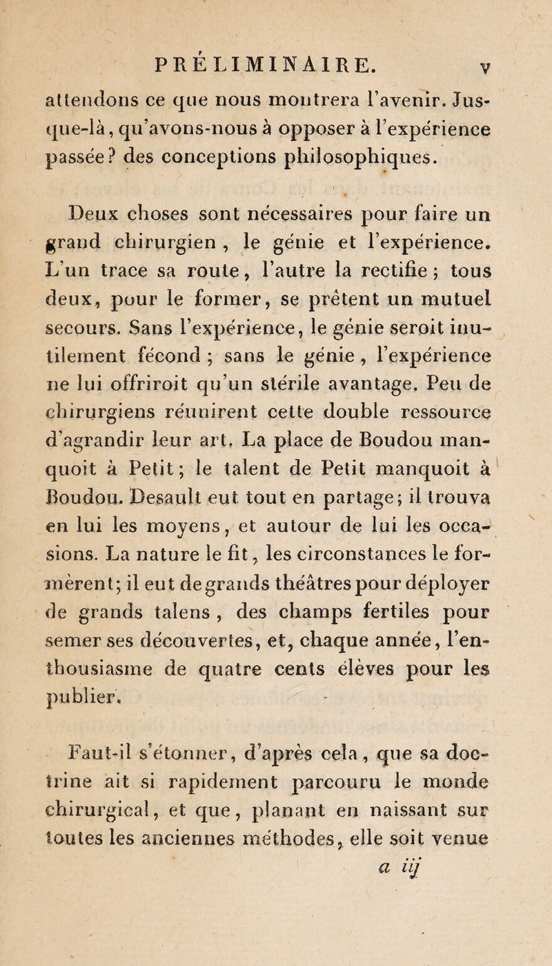 PRÉLIMINAIRE. attendons ce que nous montrera l’avenir. Jus¬ que-là, qu’avons-nous à opposer à l’expérience passée? des conceptions philosophiques. Deux choses sont nécessaires pour faire un grand chirurgien , le génie et l’expérience. L’un trace sa route, l’autre la rectifie ; tous deux, pour le former, se prêtent un mutuel secours. Sans l’expérience, le génie seroit inu¬ tilement fécond ; sans le génie , l’expérience ne lui offriroit qu’un stérile avantage. Peu de chirurgiens réunirent cette double ressource d’agrandir leur art. La place de Boudou man- quoit k Petit; le talent de Petit manquoit à Boudou. Desault eut tout en partage; il trouva en lui les moyens, et autour de lui les occa¬ sions. La nature le fit, les circonstances le for¬ mèrent; il eut de grands théâtres pour déployer de grands taîens , des champs fertiles pour semer ses découvertes, et, chaque année, l’en¬ thousiasme de quatre cents élèves pour les publier. Faut-il s’étonner, d’après cela, que sa doc¬ trine ait si rapidement parcouru le monde chirurgical, et que, planant en naissant sur toutes les anciennes méthodes, elle soit venue