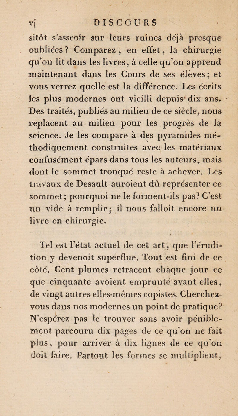 <9 VJ sitôt s'asseoir sur leurs ruines déjà presque oubliées ? Comparez , en effet, la chirurgie qu’on lit dans les livres, à celle qu’on apprend maintenant dans les Cours de ses élèves ; et vous verrez quelle est la différence. Les écrits les plus modernes ont vieilli depuis* dix ans. Des traités, publiés au milieu de ce siècle, nous replacent au milieu pour les progrès de la science. Je les compare à des pyramides mé¬ thodiquement construites avec les matériaux confusément épars dans tous les auteurs, mais dont le sommet tronqué reste à achever. Les travaux de Desault auroient dû représenter ce sommet; pourquoi ne le forment-ils pas? C’est un vide à remplir * il nous falîoit encore un livre en chirurgie. • Tel est l’état actuel de cet art, que l’érudi¬ tion y devenoit superflue. Tout est fini de ce côté. Cent plumes retracent chaque jour ce que cinquante avoient emprunté avant elles, de vingt autres elles-mêmes copistes. Cherchez- vous dans nos modernes un point de pratique? N’espérez pas le trouver sans avoir pénible¬ ment parcouru dix pages de ce qu’on ne fait plus, pour arriver à dix lignes de ce qu’on doit faire. Partout les formes se multiplient.,