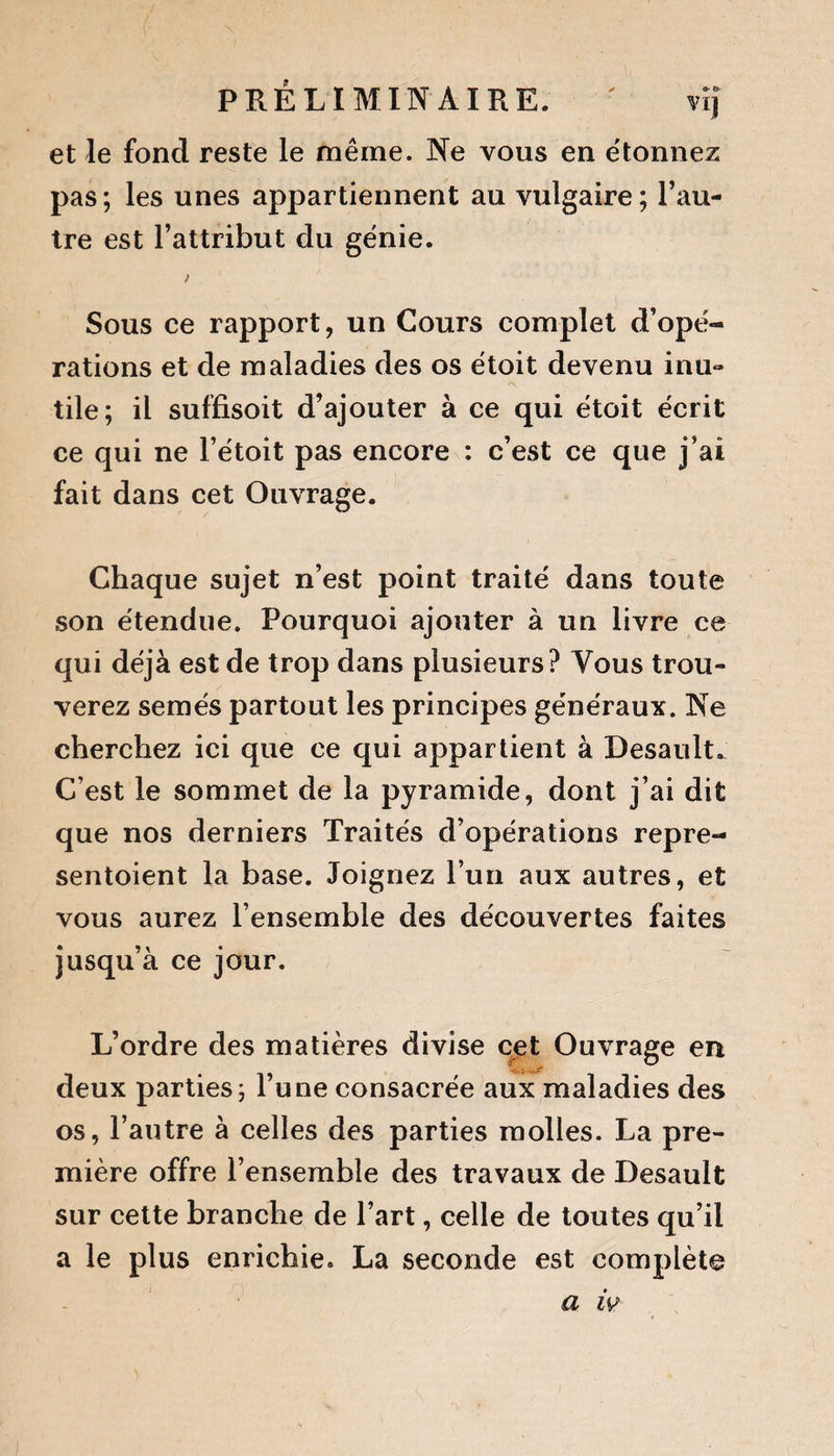 PRÉLIMINAIRE. - vïj et le fond reste le même. Ne vous en étonnez pas; les unes appartiennent au vulgaire; l’au¬ tre est l’attribut du génie. ) Sous ce rapport, un Cours complet d’opé¬ rations et de maladies des os étoit devenu inu- tile; il suffisoit d’ajouter à ce qui étoit écrit ce qui ne l’étoit pas encore : c’est ce que j’ai fait dans cet Ouvrage. Chaque sujet n’est point traité dans toute son étendue. Pourquoi ajouter à un livre ce qui déjà est de trop dans plusieurs? Vous trou¬ verez semés partout les principes généraux. Ne cherchez ici que ce qui appartient à Desault. C’est le sommet de la pyramide, dont j’ai dit que nos derniers Traités d’opérations repré¬ sentaient la base. Joignez l’un aux autres, et vous aurez l’ensemble des découvertes faites jusqu’à ce jour. L’ordre des matières divise cet Ouvrage en deux parties; l’une consacrée aux maladies des os, l’autre à celles des parties molles. La pre¬ mière offre l’ensemble des travaux de Desault sur cette branche de l’art, celle de toutes qu’il a le plus enrichie. La seconde est complète a iv