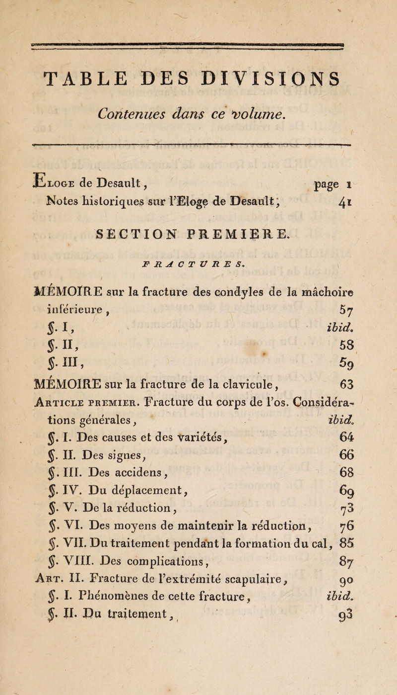 TABLE DES DIVISIONS Contenues dans ce volume. { Eloge de Desault, Notes historiques sur l'Eloge de Desault; SECTION PREMIERE. page i 4* FRACTURES. MEMOIRE sur la fracture des condyles de la mâchoire inférieure , 5 7 §. I, ibid. $. II, 58 §. III, 59 MÉMOIRE sur la fracture de la clavicule, 63 Article premier. Fracture du corps de l’os. Considéra¬ tions générales, ibid\ JJ. I. Des causes et des variétés, 64 J. IL Des signes, 66 §. HT. Des accidens , 68 J. IV. Du déplacement, 69 §. V. De la réduction, 73 §. VI. Des moyens de maintenir la réduction, 76 J. VII. Du traitement pendant la formation du cal, 85 J. VIII. Des complications, 87 Art. II. Fracture de l’extrémité scapulaire, 90 5* L Phénomènes de cette fracture, ibid. J. IL Du traitement, g3