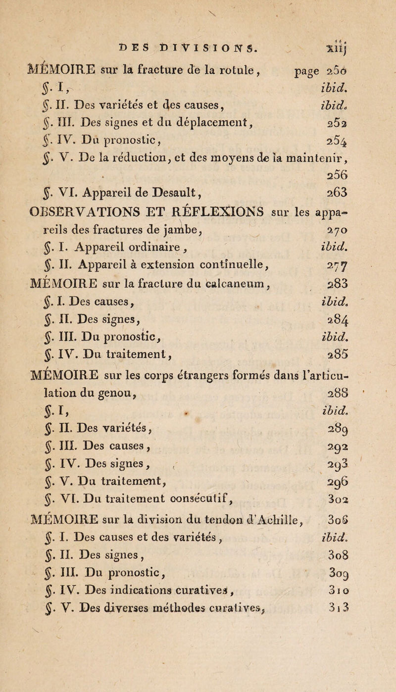 A. MÉMOIRE sur la fracture de la rotule , page 260 1,^ ibid. §. II. Des variétés et des causes, ibid* §. III. Des signes et du déplacement, 25a 5- IV. Du pronostic, 254 §, V. De la réduction, et des moyens de la maintenir, 256 5- VI. Appareil de Desault, 263 OBSERVATIONS ET RÉFLEXIONS sur les appa¬ reils des fractures de jambe, 270 §. I. Appareil ordinaire , ibid. §. II. Appareil à extension continuelle, 27 f MÉMOIRE sur la fracture du Galcaneum, 283 ÿ. I. Des causes, ibid. §. II. Des signes, 284 §. III. Du pronostic, ibid. J. IV. Du traitement , a85 MEMOIRE sur les corps étrangers formés dans l’articu¬ lation du genou, 288 §. I, . ibid. J. II. Des variétés, 289 §. III. Des causes , 292 §. IV. Des signes, , 2y3 §. V. Du traitement, 296 §. VI. Du traitement consécutif, 3o2 MÉMOIRE sur la division du tendon d’Achille, 3oS §. I. Des causes et des variétés , ibid. §. II. Des signes, 3o8 §. III. Du pronostic, 809 IV. Des indications curatives, 3io V. Des diverses méthodes curatives, 3 5 3