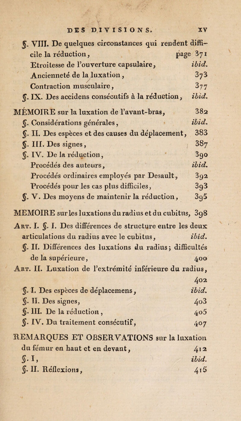 5- VIII. De quelques circonstances qui rendent diffi¬ cile la réduction, page 371 Etroitesse de l’ouverture capsulaire, ibid. Ancienneté de la luxation, 87$ Contraction musculaire, 877 J. IX. Des accidens consécutifs à la réduction, ibid. MÉMOIRE sur la luxation de l’avant-bras, 882 Considérations générales, ibid. <jj. II. Des espèces et des causes du déplacement, 383 §. III. Des signes, 887 J. IV. De la réduction, 890 Procédés des auteurs, ibid. Procédés ordinaires employés par Desault, 392 Procédés pour les cas plus difficiles, 3g3 §. V. Des moyens de maintenir la réduction, 89$ MEMOIRE sur les luxations du radius et du cubitus, 898 Art. I. §. I. Des différences de structure entre les deux articulations du radius avec le cubitus, ibid. §. IL Différences des luxations du radius; difficultés de la supérieure, 400 Art. IL Luxation de l’extrémité inférieure du radius. 402 §. I. Des espèces de déplacemens. ibid. §. ïî. Des signes, 4o3 III. De la réduction, 4o5 §. IV. Du traitement consécutif, 407 REMARQUES ET OBSERVATIONS sur la luxation du fémur en haut et en devant, 412 S-h ibid. §0 II. Réflexions, 4i5