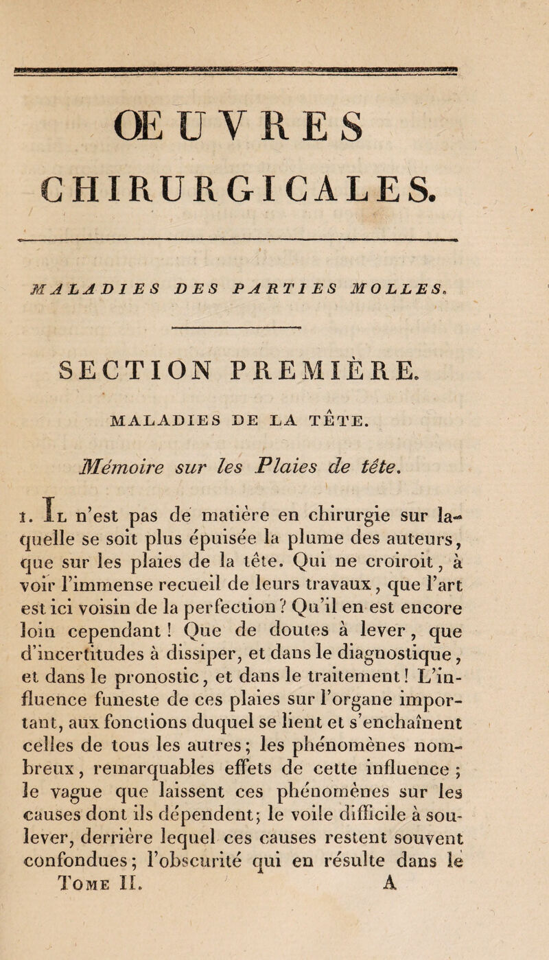 ŒUVRES CHIRURGICALES. MALADIES DES PARTIES MOLLES. SECTION PREMIÈRE. MALADIES DE LA TETE. Mémoire sur les Plaies de tête. ■ - ' . . . . 1 . . ' î. Tl n’est pas de matière en chirurgie sur la¬ quelle se soit plus épuisée la plume des auteurs, que sur les plaies de la tête. Qui ne croiroit, à voir l’immense recueil de leurs travaux, que l’art est ici voisin de la perfection ? Qu’il en est encore loin cependant ! Que de doutes à lever, que d’incertitudes à dissiper, et dans le diagnostique, et dans le pronostic, et dans le traitement ! L’in¬ fluence funeste de ces plaies sur l’organe impor¬ tant, aux fonctions duquel se lient et s’enchaînent celles de tous les autres ; les phénomènes nom¬ breux , remarquables effets de cette influence ; le vague que laissent ces phénomènes sur les causes dont ils dépendent; le voile difficile à sou¬ lever, derrière lequel ces causes restent souvent confondues; l’obscurité qui en résulte dans le Tome IL A