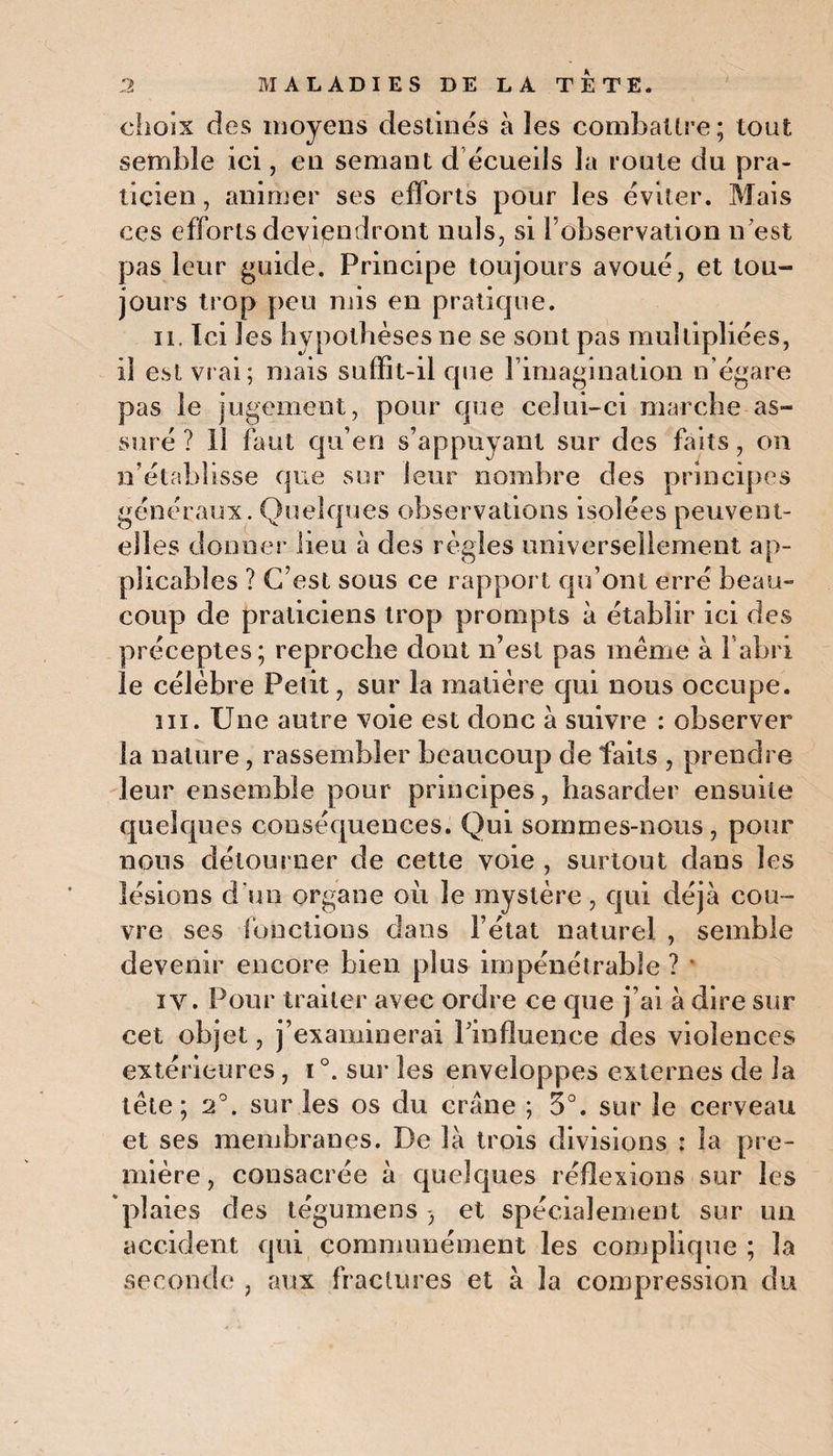 chois des moyens destines à les combattre; tout semble ici, en semant d écueils la roule du pra¬ ticien , animer ses efforts pour les éviter. Mais ces efforts deviendront nuis, si l’observation n’est pas leur guide. Principe toujours avoué, et tou¬ jours trop peu mis en pratique. il. Ici les hypothèses ne se sont pas multipliées, il est vrai; mais suffit-il cpie l’imagination n’égare pas le jugement, pour que celui-ci marche as¬ suré? 11 faut qu’en s’appuyant sur des faits, on n’établisse que sur leur nombre des principes généraux. Quelques observations isolées peuvent- elles donner lieu à des règles universellement ap¬ plicables ? C’est sous ce rapport qu’ont erré beau¬ coup de praticiens trop prompts à établir ici des préceptes; reproche dont n’est pas meme à l’abri le célèbre Petit, sur la matière qui nous occupe. ni. Une autre voie est donc à suivre : observer la nature, rassembler beaucoup de faits , prendre leur ensemble pour principes, hasarder ensuite quelques conséquences. Qui sommes-nous, pour nous détourner de cette voie , surtout dans les lésions d'un organe où le mystère, qui déjà cou¬ vre ses fonctions dans l’état naturel , semble devenir encore bien plus impénétrable ? * iy . Pour traiter avec ordre ce que j’ai à dire sur cet objet, j’examinerai l’influence des violences extérieures, i °. sur les enveloppes externes de la tête; 2°. sur les os du crâne ; 3°. sur le cerveau et ses membranes. De là trois divisions : la pre¬ mière, consacrée à quelques réflexions sur les plaies des tégumens -, et spécialement sur uu accident qui communément les complique ; la seconde , aux fractures et à la compression du