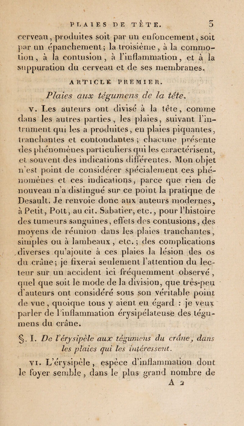 cerveau, produites soit par un enfoncement, soit par un épanchement; la troisième, à la commo¬ tion , à la contusion , à l’inflammation , et à la suppuration du cerveau et de ses membranes. ARTICLE PREMIER. Plaies aux tégumens de la tête, y. Les auteurs ont divisé à la tète, comme dans les autres parties, les plaies, suivant Fin- trument qui les a produites, en plaies piquantes, tranchantes et contondantes ; chacune présente des phénomènes particuliers qui les caractérisent, et souvent des indications différentes. Mon objet n’est, point de considérer spécialement ces phé¬ nomènes et ces indications, parce que rien de nouveau n’a distingué sur ce point la pratique de Desault. Je renvoie donc aux auteurs modernes, à Petit, Pott, au oit. Sabatier, etc., pour l’histoire des tumeurs sanguines, effets des contusions, des moyens de réunion dans les plaies tranchantes, simples on à lambeaux , etc. ; des complications ,diverses qu’ajoute à ces plaies la lésion des os du crâne; je fixerai seulement l’attention du lec¬ teur sur un accident ici fréquemment observé , quel que soit le mode de la division, que très-peu d’auteurs ont considéré sous son véritable point de vue, quoique tous y aient eu égard : je veux parler de Finflammation érysipélateuse des tégu¬ mens du crâne. §. I. De l érysipèle aux tégumens du crâne, dans les plaies cjui les intéressent. vi. L’érysipèle, espèce d’inflammation dont le foyer semble , dans le plus grand nombre de À 2