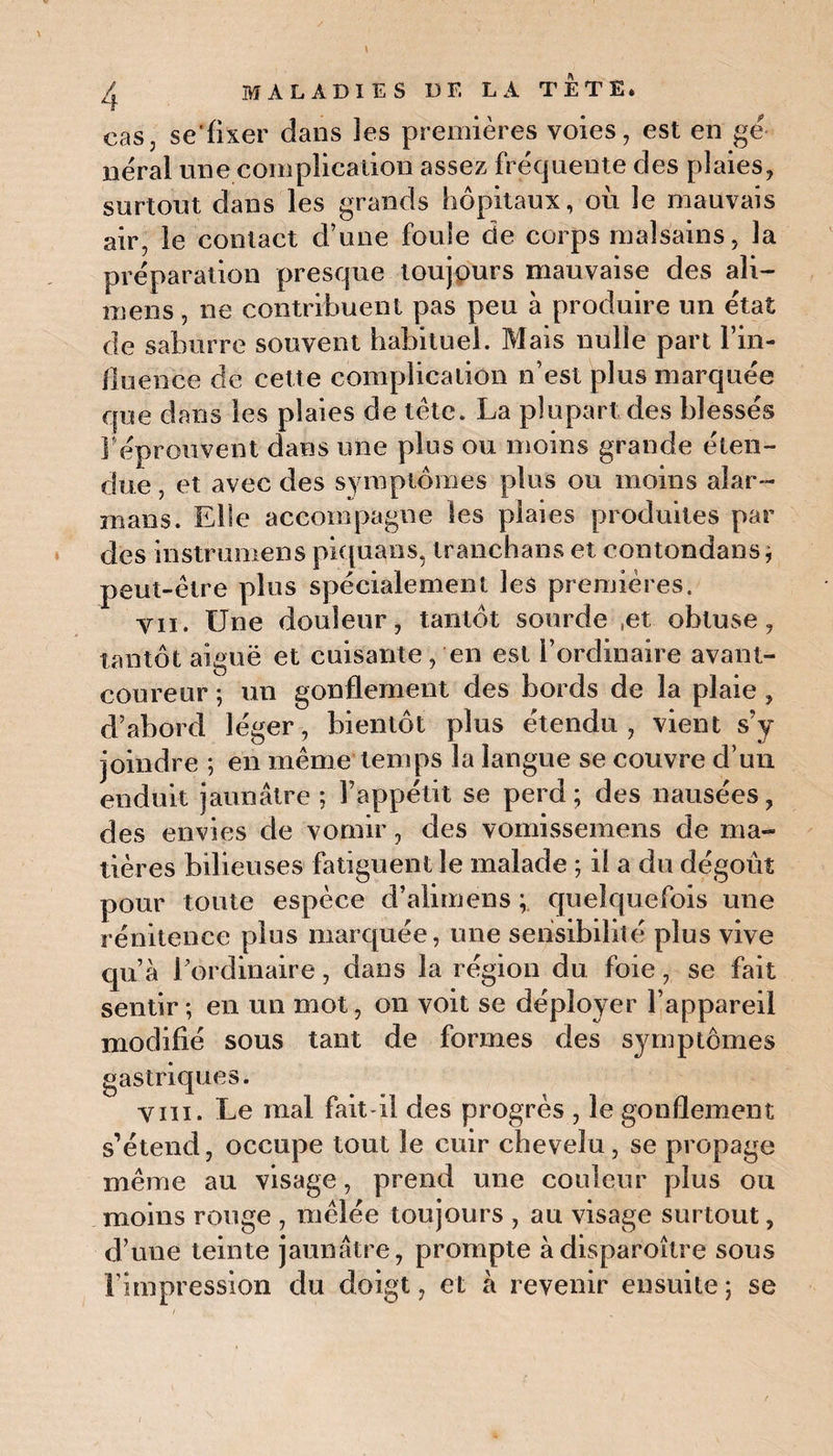 casj se'fixer dans les premières voies, est en gé lierai une complication assez frequente des plaies, surtout dans les grands hôpitaux, où îe mauvais air, îe contact d’une foule de corps malsains, la préparation presque toujours mauvaise des ali— mens, ne contribuent pas peu à produire un état de saburre souvent habituel. Mais nulle part l’in¬ fluence de cette complication n’est plus marquée que dans les plaies de tête. La plupart des blessés réprouvent dans une plus ou moins grande éten¬ due , et avec des symptômes plus ou moins aîar- mans. Elle accompagne les plaies produites par des instrumens piquans, tranchans et contondans ; peut-être plus spécialement les premières. vu. Une douleur, tantôt sourde ,et obtuse, tantôt aiguë et cuisante, en est l’ordinaire avant- coureur ; un gonflement des bords de la plaie , d’abord léger, bientôt plus étendu, vient s’y joindre ; en même temps la langue se couvre d’un enduit jaunâtre ; l’appétit se perd; des nausées, des envies de vomir, des vomissemens de ma¬ tières bilieuses fatiguent le malade ; il a du dégoût pour toute espèce d’alimens ; quelquefois une rénitence plus marquée, une sensibilité plus vive qu’à l’ordinaire, dans la région du foie, se fait sentir; en un mot, on voit se déployer l’appareil modifié sous tant de formes des symptômes gastriques. vin. Le mal fait-il des progrès , le gonflement s’étend, occupe tout le cuir chevelu, se propage même au visage, prend une couleur plus ou moins rouge , mêlée toujours , au visage surtout, d’une teinte jaunâtre, prompte àdisparoître sous Fimpression du doigt, et à revenir ensuite; se