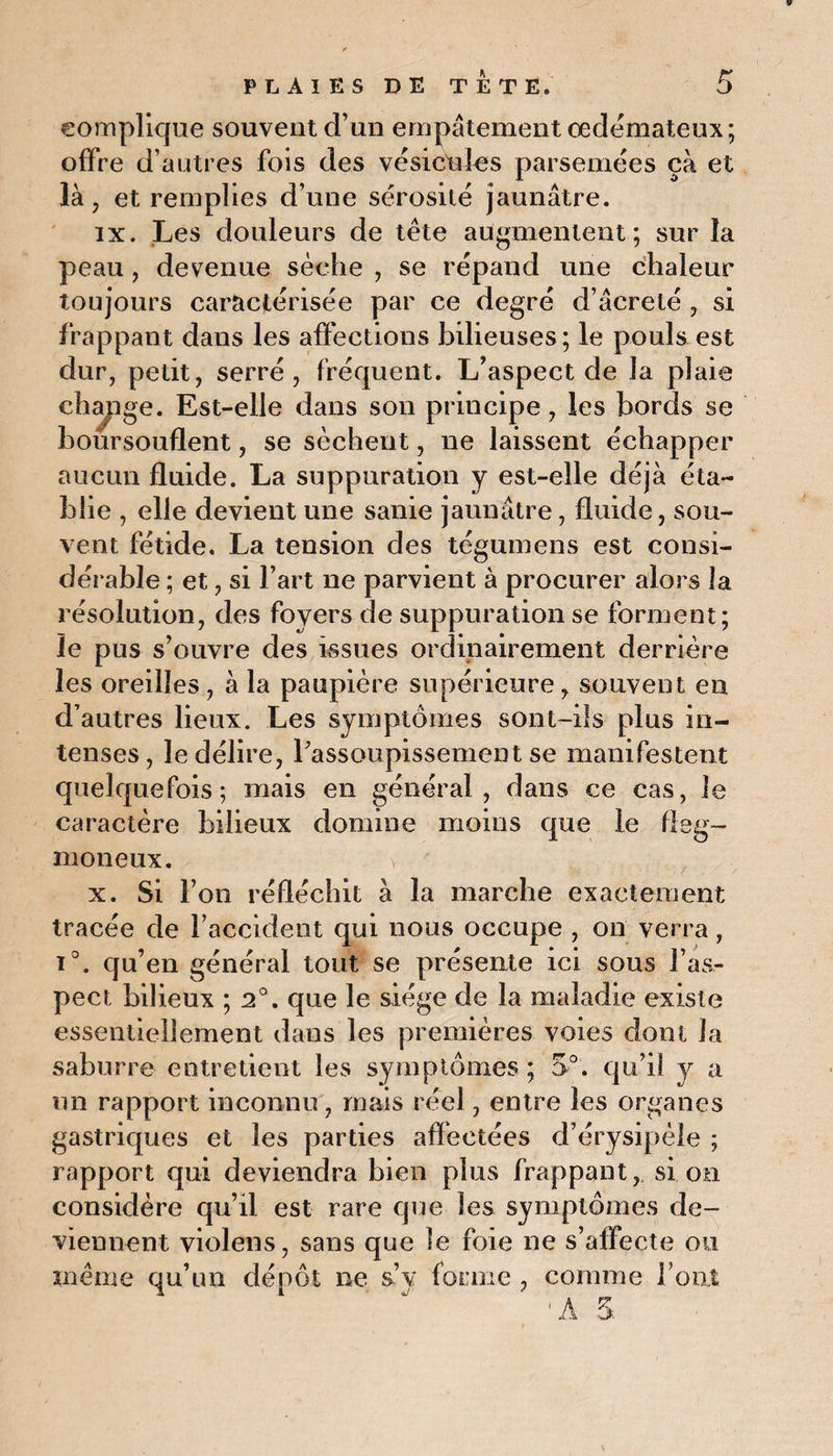 complique souvent d’un empâtement œdémateux; offre d’autres fois des vésicules parsemées çà et là, et remplies d’une sérosité jaunâtre. ix. Les douleurs de tête augmentent; sur la peau , devenue sèche , se répand une chaleur toujours caractérisée par ce degré d’âcreté , si frappant dans les affections bilieuses; le pouls est dur, petit, serré, fréquent. L’aspect de la plaie chapge. Est-elle dans son principe, les bords se boursouflent, se sèchent, ne laissent échapper aucun fluide. La suppuration y est-elle déjà éta¬ blie , elle devient une sanie jaunâtre, fluide, sou¬ vent fétide. La tension des tegumens est consi¬ dérable ; et, si l’art ne parvient à procurer alors la résolution, des foyers de suppuration se forment; le pus s’ouvre des issues ordinairement derrière les oreilles , à la paupière supérieure, souvent en d’autres lieux. Les symptômes sont-ils plus in¬ tenses, le délire, l’assoupissement se manifestent quelquefois; mais en général, dans ce cas, le caractère bilieux domine moins que le fleg- moneux. \ ' x. Si l’on réfléchit à la marche exactement tracée de l'accident qui nous occupe , on verra, i°. qu’en général tout se présente ici sous l’as¬ pect bilieux ; 2°. que le siège de la maladie existe essentiellement dans les premières voies dont la saburre entretient les symptômes ; 5°. qu’il y a un rapport inconnu, mais réel, entre les organes gastriques et les parties affectées d’érysipèle ; rapport qui deviendra bien plus frappant, si on considère qu’il est rare que les symptômes de¬ viennent violens, sans que le foie ne s’affecte ou même qu’un dépôt ne s’y forme , comme l'ont