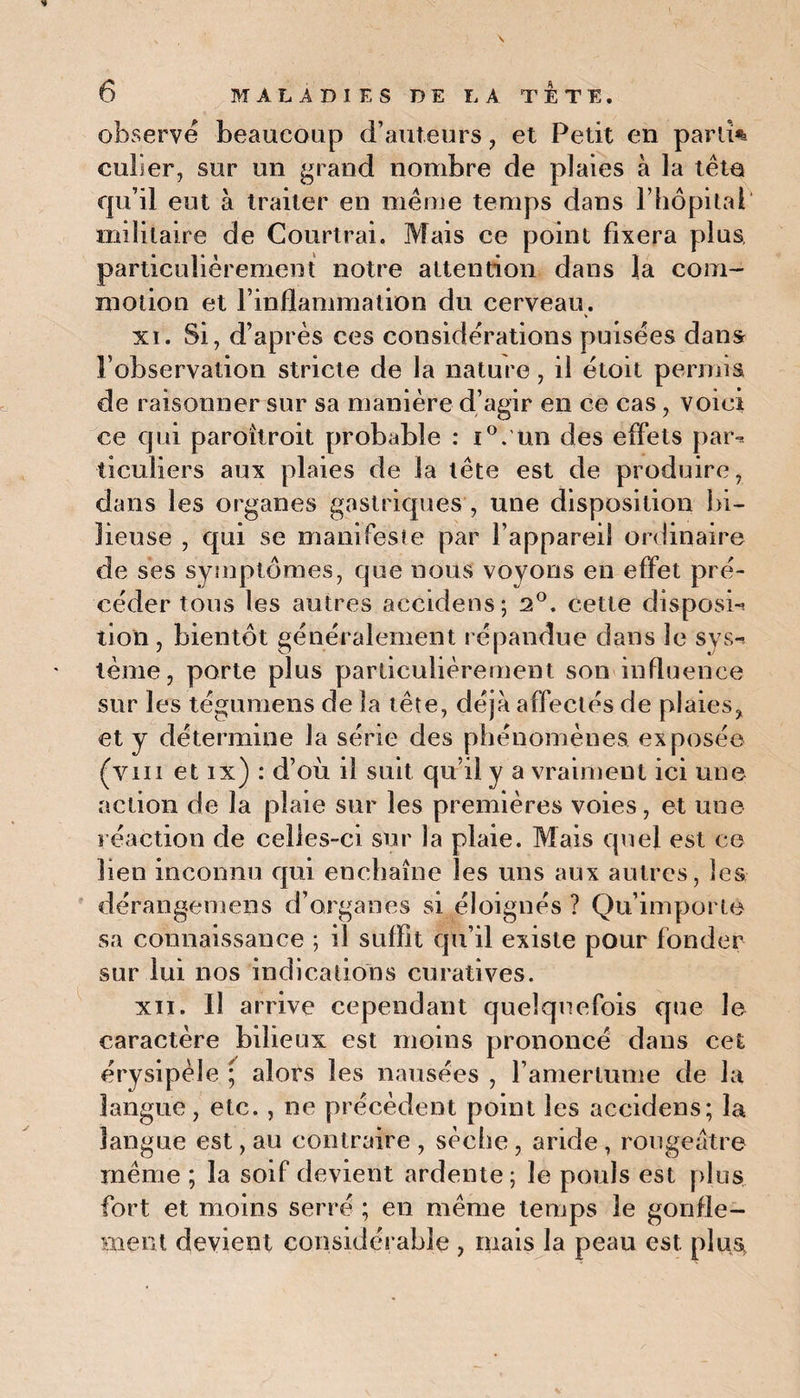 observe beaucoup d’auteurs , et Petit en parlî% cuber, sur un grand nombre de plaies à la tête qu’il eut à traiter en même temps dans l’hôpital militaire de Courtrai. Mais ce point fixera plus, particulièrement notre attention dans la com¬ motion et l’inflammation du cerveau. xi. Si, d’après ces considérations puisées dans l’observation stricte de la nature, il étoit permis de raisonner sur sa manière d’agir en ce cas, voici ce qui paroîtroit probable : i°. un des effets par-, ticuliers aux plaies de la tête est de produire, dans les organes gastriques , une disposition bi¬ lieuse , qui se manifeste par l’appareil ordinaire de ses symptômes, que nous voyons en effet pré¬ céder tous les autres aceidens; 2°. cette disposé lion , bientôt généralement répandue dans le sys¬ tème, porte plus particulièrement son influence sur les tégumens de la tête, déjà affectés de plaies, et y détermine la série des phénomènes exposée (vm et ix) : d’où il suit qu’il y a vraiment ici une action de la plaie sur les premières voies, et une réaction de celles-ci sur la plaie. Mais quel est ce ben inconnu qui enchaîne les uns aux autres, les dérangemens d’organes si éloignés ? Qu’importe sa connaissance ; il suffit qu’il existe pour fonder sur lui nos indications curatives. xii. Il arrive cependant quelquefois que le caractère bilieux est moins prononcé dans cet érysipèle ; alors les nausées , l’amertume de la langue, etc. , ne précèdent point les aceidens; la langue est, au contraire , sèche , aride, rougeâtre même ; la soif devient ardente; le pouls est plus fort et moins serré ; en même temps le gonfle¬ ment devient considérable , mais la peau est plus.