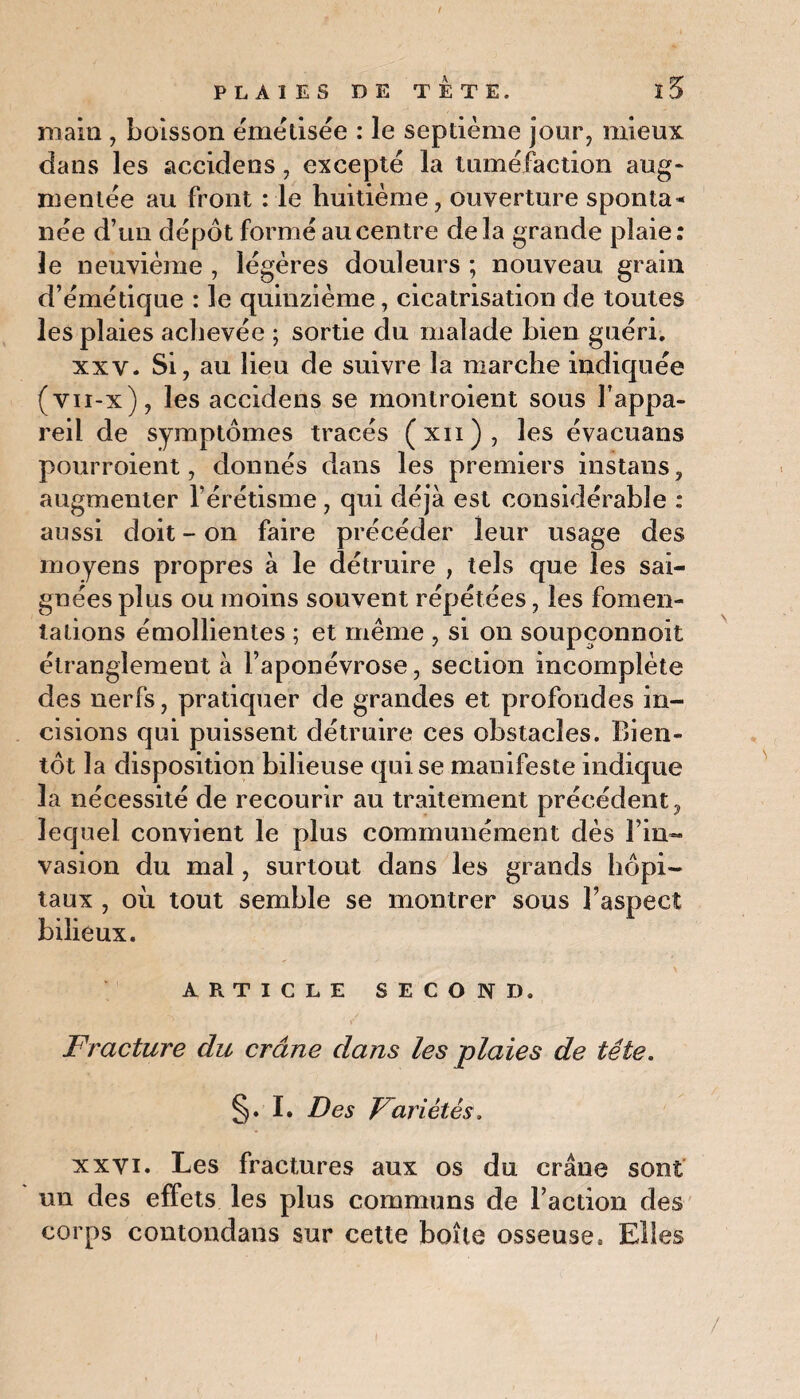 main , boisson émélisée : le septième jour, mieux dans les accidens, excepte la tuméfaction aug¬ mentée au front : le huitième, ouverture sponta¬ née d’un dépôt formé au centre delà grande plaie: le neuvième , légères douleurs ; nouveau grain d’émétique : le quinzième, cicatrisation de toutes les plaies achevée ; sortie du malade bien guéri. xxv. Si, au lieu de suivre la marche indiquée (vn-x), les accidens se montroient sous l’appa¬ reil de symptômes tracés (xn), les évacuans pourroient, donnés dans les premiers instans, augmenter l’érétisme, qui déjà est considérable : aussi doit - on faire précéder leur usage des moyens propres à le détruire , tels que les sai¬ gnées plus ou moins souvent répétées, les fomen¬ tations émollientes ; et même , si on soupçonnoit étranglement à l’aponévrose, section incomplète des nerfs, pratiquer de grandes et profondes in¬ cisions qui puissent détruire ces obstacles. Bien¬ tôt la disposition bilieuse qui se manifeste indique la nécessité de recourir au traitement précédent, lequel convient le plus communément dès i iri¬ va sion du mal, surtout dans les grands hôpi¬ taux , où tout semble se montrer sous l’aspect bilieux. ARTICLE SECOND. Fracture du crâne dans les plaies de tête. §. I. Des Variétés. xxvi. Les fractures aux os du crâne sont un des effets les plus communs de l’action des corps contondans sur cette boîte osseuse. Elles