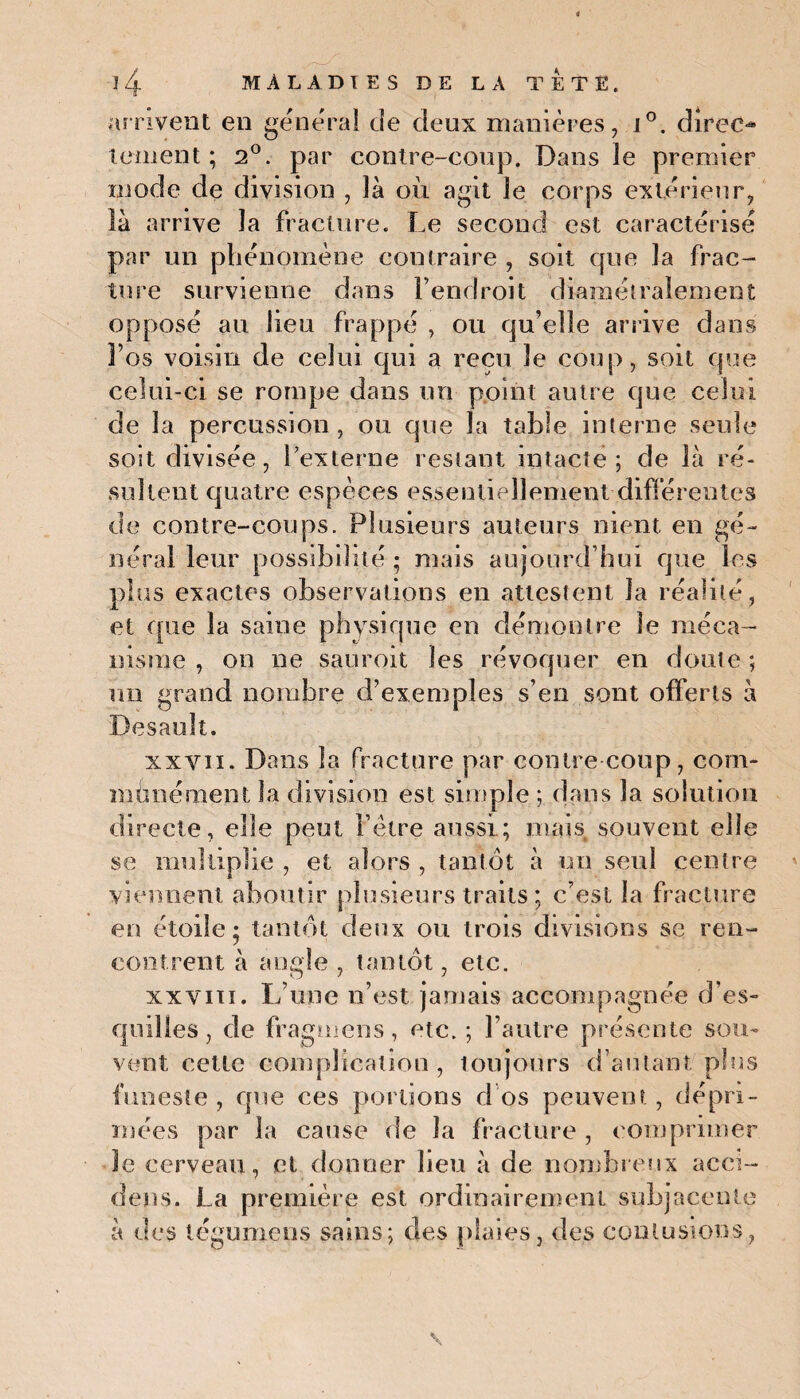 arrivent en général de deux manières, i°. direo teinent ; 2°. par contre-coup. Dans le premier mode de division , là où agit le corps extérieur, là arrive la fracture. Le second est caractérisé par un phénomène contraire , soit que la frac¬ ture survienne dans fendroit diamétralement opposé au lieu frappé , ou qu’elle arrive dans 3’os voisin de celui qui a reçu le coup, soit que celui-ci se rompe dans un point autre que celui de la percussion , ou que la table interne seule soit divisée, l’externe restant intacte; de là ré¬ sultent quatre espèces essentiellement différentes de contre-coups. Plusieurs auteurs nient en gé¬ néral leur possibilité ; mais aujourd’hui que les plus exactes observations en attestent la réalité, et que la saine physique en démontre le méca¬ nisme , on ne sauroit les révoquer en doute; un grand nombre d’exemples s’en sont offerts à Desault. xxvii. Dans la fracture par contre coup, com¬ munément la division est simple ; dans la solution directe, elle peut F être aussi; mais souvent elle se multiplie , et alors , tantôt à un seul centre viennent aboutir plusieurs traits; c’est la fracture en étoile; tantôt deux ou trois divisions se ren¬ contrent à angle , tantôt, etc. xxviii. L’une n’est jamais accompagnée d’es¬ quilles, de fragmens, etc. ; l’autre présente sou¬ vent cette complication , toujours d’autant plus funeste , que ces portions d'os peuvent , dépri¬ mées par la cause de la fracture , comprimer le cerveau, et donner heu à de nombreux acci- dens. La première est ordinairement subjaeente à des tégumens sains; des plaies, des contusions,