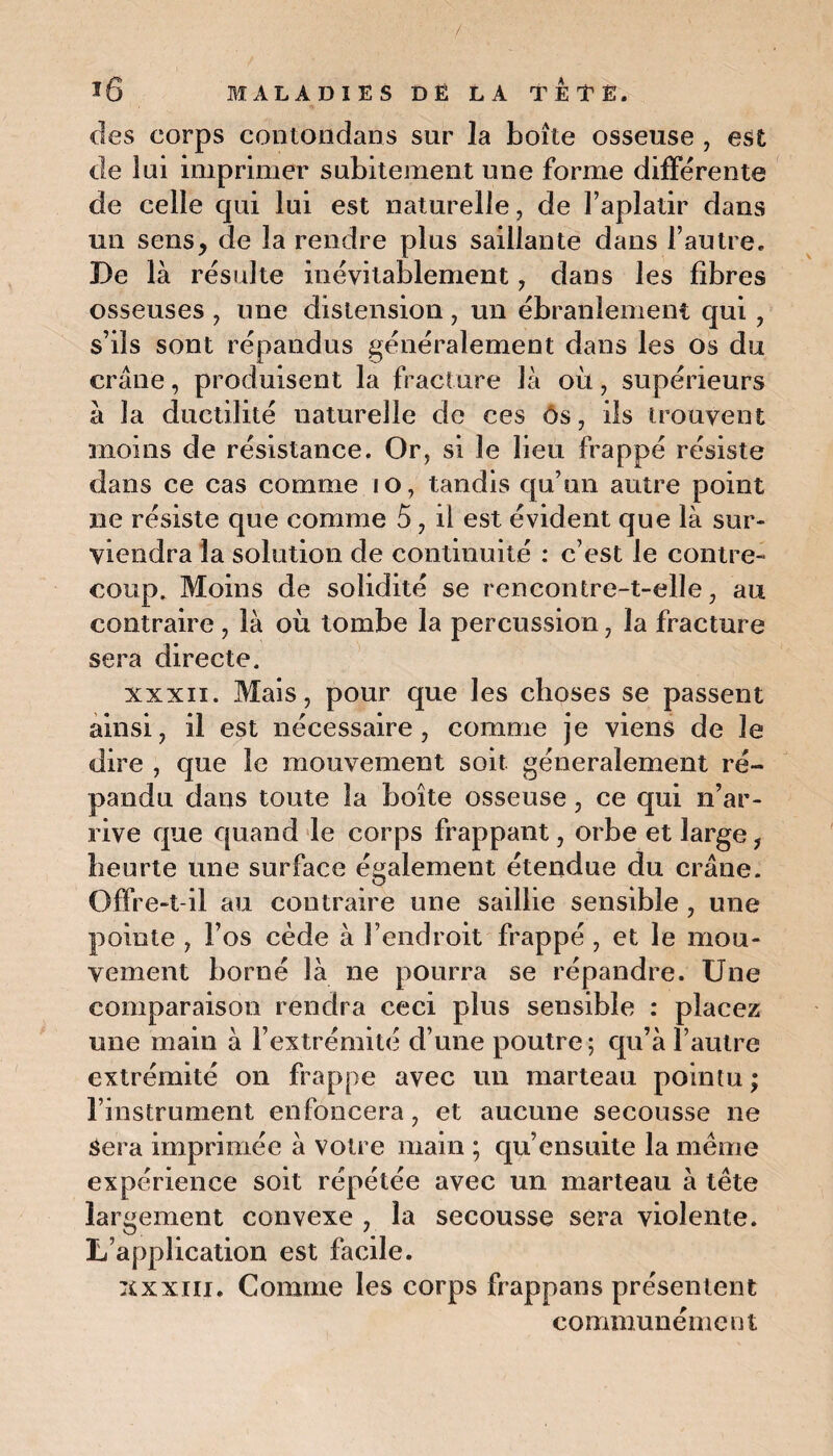 des corps contondans sur la boîte osseuse , est de lui imprimer subitement une forme différente de celle qui lui est naturelle, de l’aplatir dans un sens, de la rendre plus saillante dans l’autre. De là résulte inévitablement, dans les fibres osseuses , une distension, un ébranlement qui, s’ils sont répandus généralement dans les os du crâne, produisent la fracture là où, supérieurs à la ductilité naturelle de ces ôs, ils trouvent moins de résistance. Or, si le lieu frappé résiste dans ce cas comme 10, tandis qu’un autre point ne résiste que comme 5, il est évident que là sur¬ viendra la solution de continuité : c’est le contre¬ coup. Moins de solidité se rencontre-t-elle, au contraire , là où tombe la percussion, la fracture sera directe. xxxii. Mais, pour que les choses se passent ainsi, il est nécessaire, comme je viens de le dire , que le mouvement soit généralement ré¬ pandu dans toute la boîte osseuse, ce qui n’ar¬ rive que quand le corps frappant, orbe et large, heurte une surface également étendue du crâne. Offre-t-il au contraire une saillie sensible , une pointe , l’os cède à l’endroit frappé , et le mou¬ vement borné là ne pourra se répandre. Une comparaison rendra ceci plus sensible : placez une main à l’extrémité d’une poutre; qu’à l’autre extrémité on frappe avec un marteau pointu ; l’instrument enfoncera, et aucune secousse ne âera imprimée à votre main ; qu’ensuite la même expérience soit répétée avec un marteau à tête largement convexe , la secousse sera violente. L’application est facile. xxxiii. Comme les corps frappans présentent communément