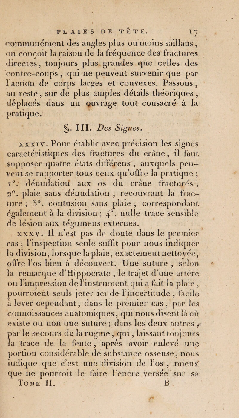 communément cîes angles plus ou moins sailîans, on conçoit la raison de la fréquence des fractures directes, toujours plus grandes que celles des contre-coups , qui ne peuvent survenir que par Faction de corps larges et convexes. Passons, au reste, sur de plus amples détails théoriques , déplacés dans un ouvrage tout consacré à la pratique. §. III. Des Signes. xxxiv. Pour établir avec précision les signes caractéristiques des fractures du crâne, il faut supposer quatre états différens , auxquels peu¬ vent se rapporter tous ceux qu’offre la pratique ; j°: dénudation aux os du crâne fracturés ; 2°. plaie sans dénudation , recouvrant la frac¬ ture ; 3°. contusion sans plaie , correspondant également à la division; 4°. nulle trace sensible de lésion aux tégumens externes. xxxy. Il n’e§t pas de doute dans le premier cas ; l’inspection seule suffit pour nous indiquer la division, lorsque la plaie, exactement nettoyée, offre l’os bien à découvert. Une suture , selon la remarque d’Hippocrate , le trajet d’une artère ou l’impression de l’instrument qui a fait la plaie , pourroient seuls jeter ici de Fincertitude , facile à lever cependant, dans le premier cas , par les connoissances anatomiques , qui nous disent là où existe ou non une suture ; dans les deux autres , par le secours de la rugine, qui, laissant toujours la trace de la fente, après avoir enlevé une portion considérable de substance osseuse, nous indique que c’est une division de l’os , mieux que ne pourroit le faire l’encre versée sur sa Toute II. B