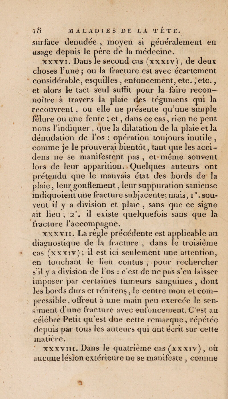 surface denudée , moyen si généralement en usage depuis le père de la médecine. xxxyi. Dans le second cas (xxxiy), de deux choses Tune ; ou la fracture est avec écartement considérable, esquilles , enfoncement, etc. ,‘etc., et alors le tact seul suffit pour la faire recon- noître à travers la plaie des tégumens qui la recouvrent, ou elle ne présente qu’une simple fêlure ou une fente ; et, dans ce cas, rien ne peut nous l’indiquer , que la dilatation de la plaie et la dénudation de l’os : opération toujours inutile , comme je le prouverai bientôt, tant que les acci- dens ne se manifestent pas , et même souvent lors de leur apparition. Quelques auteurs ont prétendu que le mauvais état des bords de la plaie, leur gonflement, leur suppuration sanieuse indiquoient une fracture subjacente; mais, i °. sou¬ vent il y a division et plaie , sans que ce signe ait lieu ; 2°. il existe quelquefois sans que la fracture raccompagne. xxxvii. La règle précédente est applicable au diagnostique de la fracture , dans le troisième cas (xxxiv); il est ici seulement une attention, en touchant le lieu contus , pour rechercher s’il y a division de l’os : c’est de ne pas s’en laisser imposer par certaines tumeurs sanguines , dont les bords durs et rénltens, le centre mou et com¬ pressible , offrent à une main peu exercée le sen¬ timent d’une fracture avec enfoncement. C'est au célèbre Petit qu’est due cette remarque , répétée depuis par tous les auteurs qui ont écrit sur cette matière. xxxviii. Dans le quatrième cas (xxxiv) , où aucune lésion extérieure ne se manifeste , comme