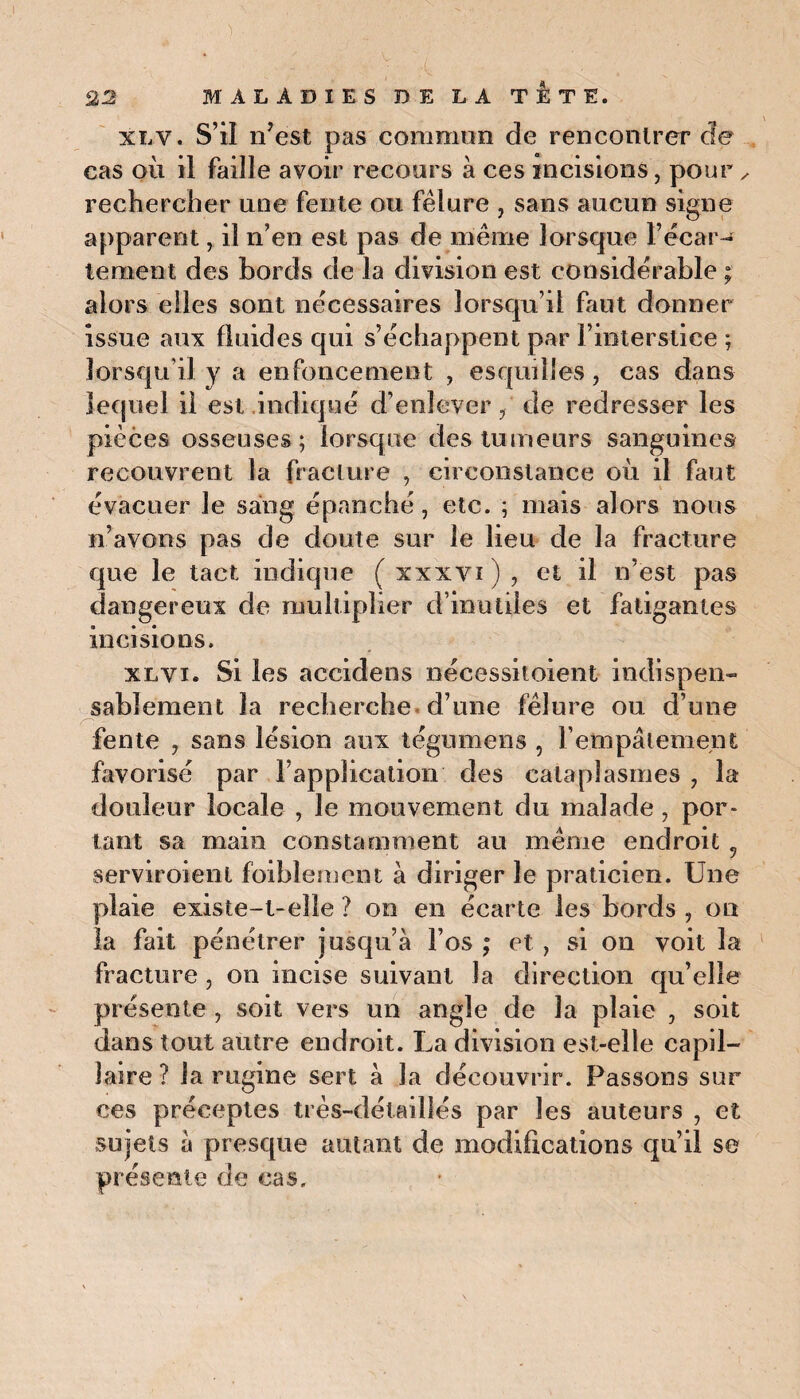 xly. S’il n’est pas commun de rencontrer de cas où il faille avoir recours à ces incisions, pour x rechercher une fente ou fêlure , sans aucun signe apparent, il n’en est pas de même lorsque l’écar¬ tement des bords de la division est considérable ; alors elles sont nécessaires lorsqu’il fiiut donner issue aux fluides qui s’échappent par l’interstice ; lorsqu’il y a enfoncement , esquilles , cas dans lequel il est indiqué d’enlever / de redresser les pièces osseuses; lorsque des tumeurs sanguines recouvrent la fracture , circonstance où il faut évacuer le sang épanché, etc. ; mais alors nous n’avons pas de doute sur le lieu de la fracture que le tact indique ( xxxvi ) , et il n’est pas dangereux de multiplier d’inutiles et fatigantes incisions. xlvi. Si les accidens nécessitoient indispen¬ sablement la recherche d’une fêlure ou d’une fente , sans lésion aux tégumens , l'empâtement favorisé par l’application des cataplasmes 7 la douleur locale , le mouvement du malade, por¬ tant sa main constamment au même endroit 5 serviroienl foiblement à diriger le praticien. Une plaie existe-t-elle ? on en écarte les bords , on la fait pénétrer jusqu’à l’os ; et , si on voit la fracture , on incise suivant la direction qu’elle présente , soit vers un angle de la plaie , soit dans tout autre endroit. La division est-elle capil¬ laire ? la rugine sert à la découvrir. Passons sur ces préceptes très-détaillés par les auteurs , et sujets à presque autant de modifications qu’il se présente de cas.