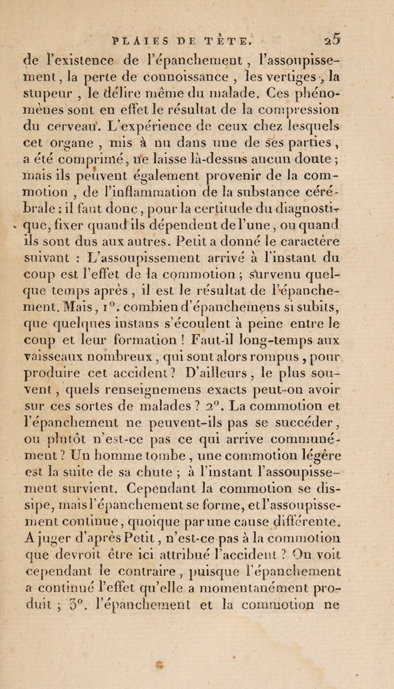 de Fexistence de l’épanchement, Fassonpisse- ment, la perte de connoissanee , 3es vertiges > la stupeur , le délire même du malade. Ces phéno¬ mènes sont en effet le résultat de la compression du cerveau. L’expérience de ceux chez lesquels cet organe , mis à nu dans une de ses parties , a été comprimé, ne laisse là-dessus aucun doute ; mais ils peuvent également provenir de la com¬ motion , de l’inflammation de la substance céré¬ brale : il faut donc, pour la certitude du diagnostic v que, fixer quand ils dépendent de l’une, ou quand ils sont dus aux autres. Petit a donné le caractère suivant : L’assoupissement arrivé à l’instant du coup est l’effet de la commotion ; survenu quel¬ que temps après , il est le résultat de l’épanche- ment. Mais, i °. combien d’épanchemçns si subits, que quelques instans s’écoulent à peine entre le coup et leur formation ! Faut-il long-temps aux vaisseaux nombreux , qui sont alors rompus , pour produire cet accident? D’ailleurs, le plus sou¬ vent , quels renseignemens exacts peut-on avoir sur ces sortes de malades ? 2°. La commotion et l’épanchement 11e peuvent-ils pas se succéder, ou plutôt n’est-ce pas ce qui arrive communé¬ ment ? Un homme tombe , une commotion légère est la suite de sa chute ; à l’instant l’assoupisse¬ ment survient. Cependant la commotion se dis¬ sipe, mais l’épanchement se forme, etFassoupisse- ment continue, quoique par une cause différente. A juger d’après Petit, n’est-ce pas à la commotion que devroit être ici attribué l’accident ? On voit cependant le contraire, puisque l’épanchement a continué l’effet qu’elle a momentanément pro¬ duit ; 5°. l’épanchement et la commotion ne