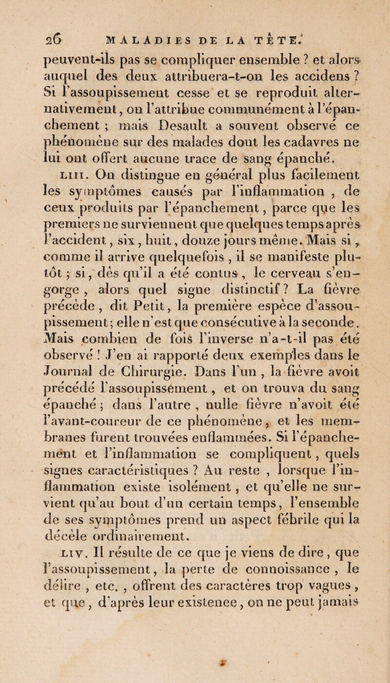peuvent-ils pas se compliquer ensemble ? et alors auquel des deux attribuera-t-on les accidens ? Si l’assoupissement cesse et se reproduit alter¬ nativement , on l’attribue communément à l'épan¬ chement ; mais Desault a souvent observé ce phénomène sur des malades dont les cadavres ne lui ont offert aucune trace de sang épanché. lui. On distingue en général plus facilement les symptômes eausés par l’inflammation , de ceux produits par l’épanchement, parce que les premiers ne surviennent que quelques temps après l’accident, six, huit, douze jours même. Mais si , comme il arrive quelquefois , il se manifeste plu¬ tôt ; si, dès qu’il a été contus, le cerveau s’en¬ gorge , alors quel signe distinctif ? La fièvre précède , dit Petit, la première espèce d’assou¬ pissement ; elle n’est que consécutive à la seconde. Mais combien de fois l’inverse n’a-t-il pas été observé ! J’en ai rapporté deux exemples dans le Journal de Chirurgie. Dans l’un, la fièvre avoit précédé l'assoupissement, et on trouva du sang épanché ; dans l’autre , nulle fièvre n’avoit été l’avant-coureur de ce phénomène, et les mem¬ branes furent trouvées enflammées. Si l’épanehe- mént et l’inflammation se compliquent, quels signes caractéristiques ? Au reste , lorsque l’in¬ flammation existe isolément, et qu’elle ne sur¬ vient qu’au bout d’un certain temps, l’ensemble de ses symptômes prend un aspect fébrile qui la décèle ordinairement. Liv. Il résulte de ce que je viens de dire, que l’assoupissement, la perte de connoissance , le délire , etc. , offrent des caractères trop vagues , et que , d'après leur existence, on ne peut jamais