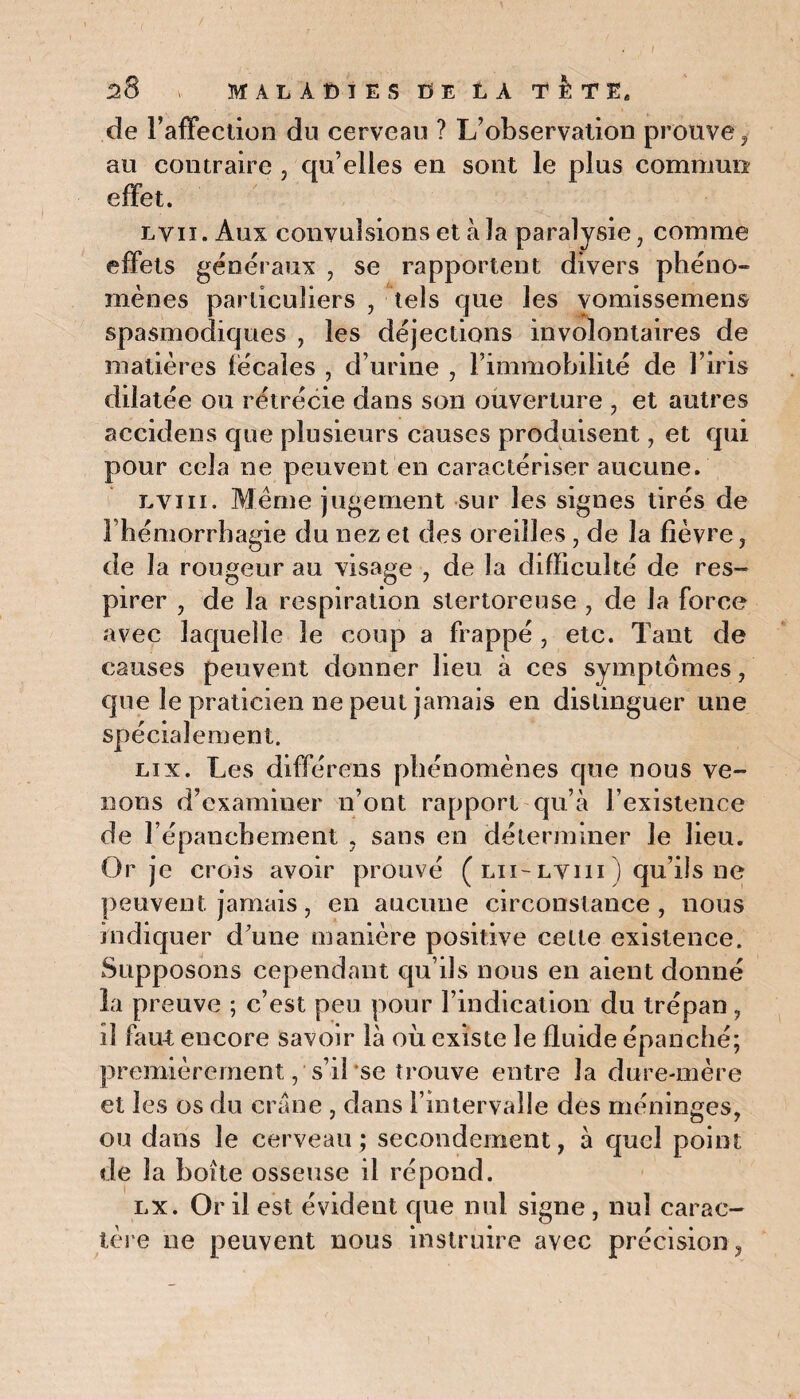 de l’affection dn cerveau ? L’observation prouve, au contraire , qu’elles en sont le plus commun effet. ly 11. Aux convulsions et à la paralysie, comme effets généraux , se rapportent divers phéno- mènes particuliers , tels que les vomissemens spasmodiques , les déjections involontaires de matières fécales , d’urine , l’immobilité de l’iris dilatée ou rétrécie dans son ouverture , et autres accidens que plusieurs causes produisent, et qui pour cela ne peuvent en caractériser aucune. lyiii. Meme jugement sur les signes tirés de l’hémorrhagie du nez et des oreilles , de la fièvre , de la rougeur au visage , de la difficulté de res- pirer , de la respiration slertoreuse , de la force avec laquelle le coup a frappé , etc. Tant de causes peuvent donner lieu à ces symptômes, que le praticien ne peut jamais en distinguer une spécialement. lix. Les différons phénomènes que nous ve¬ nons d’examiner n’ont rapport qu’à l’existence de l’épanchement , sans en déterminer le lieu. Or je crois avoir prouvé ( lu-lyiii ) qu’ils ne peuvent jamais, en aucune circonstance, nous indiquer d’une manière positive cette existence. Supposons cependant qu’ils nous en aient donné la preuve ; c’est peu pour l’indication du trépan, il faut encore savoir là où existe le fluide épanché; premièrement, s’il se trouve entre la dure-mère et les os du crâne , dans l’intervalle des méninges, ou dans le cerveau; secondement, à quel point de la boîte osseuse il répond. lx. Or il est évident que nul signe , nul carac¬ tère ne peuvent nous instruire avec précision,