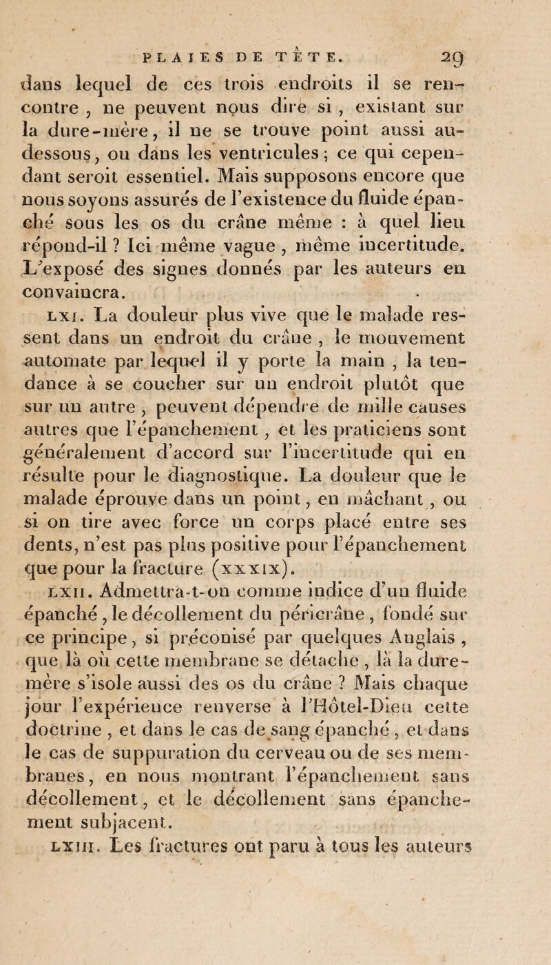 dans iequel de ces trois endroits il se ren¬ contre , ne peuvent nous dire si , existant sur la dure-mère, il ne se trouve point aussi au- dessous, ou dans les ventricules; ce qui cepen¬ dant seroit essentiel. Mais supposons encore que nous soyons assurés de l’existence du fluide épan¬ ché sous les os du crâne même : à quel lieu répond-il ? Ici même vague , même incertitude. I/exposé des signes donnés par les auteurs en convaincra. lxi. La douleur plus vive que le malade res¬ sent dans un endroit du crâne , le mouvement automate par lequel il y porte la main , la ten¬ dance à se coucher sur un endroit plutôt que sur un autre , peuvent dépendre de mille causes autres que l'épanchement , et les praticiens sont généralement d’accord sur l’incertitude qui en résulte pour le diagnostique. La douleur que le malade éprouve dans un point, en mâchant , ou si on tire avec force un corps placé entre ses dents, n’est pas plus positive pour l’épanchement que pour la fracture (xxxix). lx11. Admettra-t-on comme indice d’un fluide épanché , le décollement du péricrâne , fondé sur ce principe, si préconisé par quelques Anglais , que là où cette membrane se détache , la la dure- mère s’isole aussi des os du crâne ? Mais chaque jour l’expérieuce renverse à rHôtel-Bieu cette doctrine , et dans Je cas de sang épanché , et dans le cas de suppuration du cerveau ou de ses mem¬ branes, en nous montrant l'épanchement sans décollement, et le décollement sans épanche¬ ment subjacent. lxjii. Les fractures ont paru à tous les auteurs