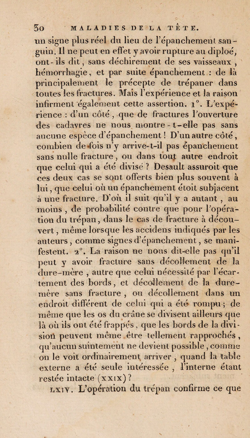 mi signe plus réel du lieu de l’épanchement san¬ guin. Il ne peut en effet y avoir rupture au diploé, ont-ils dit, sans déchirement de ses vaisseaux , hémorrhagie, et par suite épanchement : de là principalement le précepte de trépaner dans toutes les fractures. Mais l’expérience et la raison infirment egalement cette assertion. i°. L’expé¬ rience : d’un côté , que de fractures l’ouverture des cadavres ne nous montre » t-elle pas sans aucune espèce d’épanchement ! D’un autre côté, combien de dois n’y arrive-t-il pas épanchement sans nulle fracture, ou dans touj: autre endroit que celui qui a été divisé ? Desault assuroit que ces deux cas se sont offerts bien plus souvent à lui, que celui où un épanchement étoit subjacent à une fracture. D’où il suit qu’il y a autant , au moins , de probabilité contre que pour l’opéra¬ tion du trépan, dans le cas de fracture à décou¬ vert , même lorsque les accidens indiqués par les auteurs , comme signes d’épanchement, se mani¬ festent. 2°. La raison ne nous dit-elle pas qu’il peut y avoir fracture sans décollement de la dure-mère , autre que celui nécessité par l’écar¬ tement des bords, et décollement de la dure- mère sans fracture , ou décollement dans un endroit différent de celui qui a été rompu; de même que les os du crâne se divisent ailleurs que là où ils ont été frappés, que les bords de la divi¬ sion peuvent même être tellement rapprochés , qu’aucun suintement ne devient possible , comme on le voit ordinairement arriver , quand la table externe a été seule intéressée , l’interne étant restée intacte (xxix) ? lxiy. L’opération du trépan confirme ce que