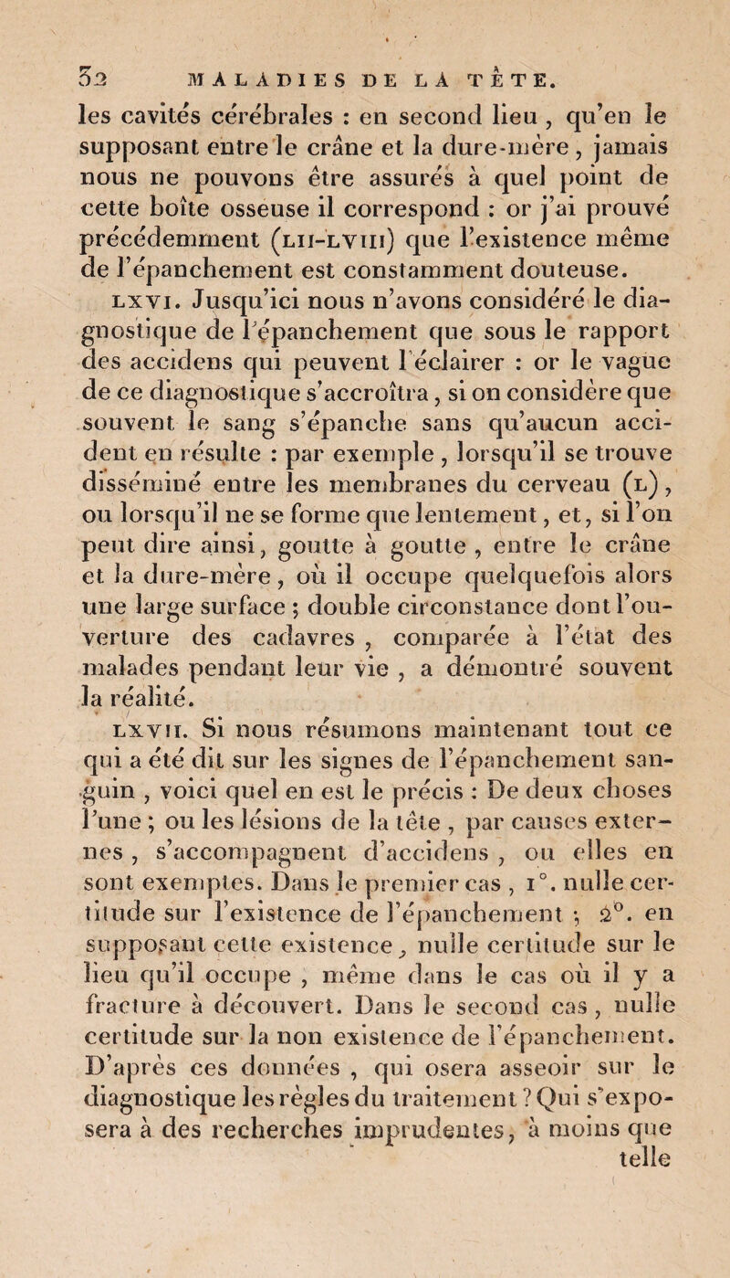 les cavités cérébrales : en second lieu , qu’en le supposant entre le crâne et la dure-mère , jamais nous ne pouvons être assurés à quel point de cette boite osseuse il correspond : or j ai prouve précédemment (lii-lviii) que l’existence même de l’épanchement est constamment douteuse. lxyi. Jusqu’ici nous n’avons considéré le dia¬ gnostique de répanchement que sous le rapport des accidens qui peuvent l éciairer : or le vague de ce diagnostique s’accroîtra, si on considère que souvent le sang s’épanche sans qu’aucun acci¬ dent en résulte : par exemple , lorsqu’il se trouve disséminé entre les membranes du cerveau (l) , ou lorsqu’il ne se forme que lentement, et, si l’on peut dire ainsi, goutte à goutte , entre le crâne et la dure-mère, où il occupe quelquefois alors une large surface ; double circonstance dont l’ou¬ verture des cadavres , comparée à l’état des malades pendant leur vie , a démontré souvent la réalité. lxviï. Si nous résumons maintenant tout ce qui a été dit sur les signes de l’épanchement san¬ guin , voici quel en est le précis : De deux choses l’une ; ou les lésions de la tête , par causes exter¬ nes , s’accompagnent d’accidens , ou elles en sont exemptes. Dans le premier cas , i°. nulle cer¬ titude sur l’existence de l’épanchement -, û°. en supposant cette existence^ nulle certitude sur le lieu qu’il occupe , même dans le cas où il y a fracture â découvert. Dans le second cas, nulle certitude sur la non existence de répanchement. D’après ces données , qui osera asseoir sur le diagnostique les règles du traitement ? Qui s'expo¬ sera à des recherches imprudentes, à moins que telle