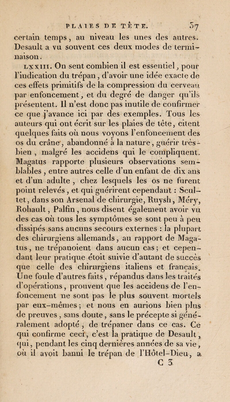 certain temps , au niveau les unes des autres. Desauk a vu souvent ces deux modes de termi¬ naison . lxxiii. On sent combien il est essentiel, pour l’indication du trépan, d’avoir une idée exacte de ces effets primitifs de la compression du cerveau par enfoncement, et du degré de danger qu’ils présentent. Il n’est donc pas inutile de confirmer ce que j’avance ici par des exemples. Tous les auteurs qui ont écrit sur les plaies de tête, citent quelques faits où nous voyons l’enfoneement des os du crâne, abandonné à la nature, guérir très- bien , malgré les accidens qui le compliquent. Magatus rapporte plusieurs observations sem¬ blables , entre autres celle d’un enfant de dix ans et d’un adulte , chez lesquels les os ne furent point relevés , et qui guérirent cependant : Seul- tet, dans son Arsenal de chirurgie, Ruysh, Méry, Rohault, Palfin, nous disent également avoir vu des cas où tous les symptômes se sont peu à peu dissipés sans aucuns secours externes : la plupart des chirurgiens allemands, au rapport de Maga¬ tus , ne trépanoient dans aucun cas ; et cepen¬ dant leur pratique étoit suivie d’autant de succès que celle des chirurgiens italiens et français. Une foule d’autres faits , répandus dans les traités d’opérations, prouvent que les accidens de l’en¬ foncement ne sont pas le plus souvent mortels par eux-mêmes ; et nous en aurions bien plus de preuves , sans doute, sans le précepte si géné¬ ralement adopté , de trépaner dans ce cas. Ce qui confirme ceci, c’est la pratique de Desault, qui, pendant les cinq dernières années de sa vie, où il avoit banni le trépan de ITiôlel-Dieu, a G 5